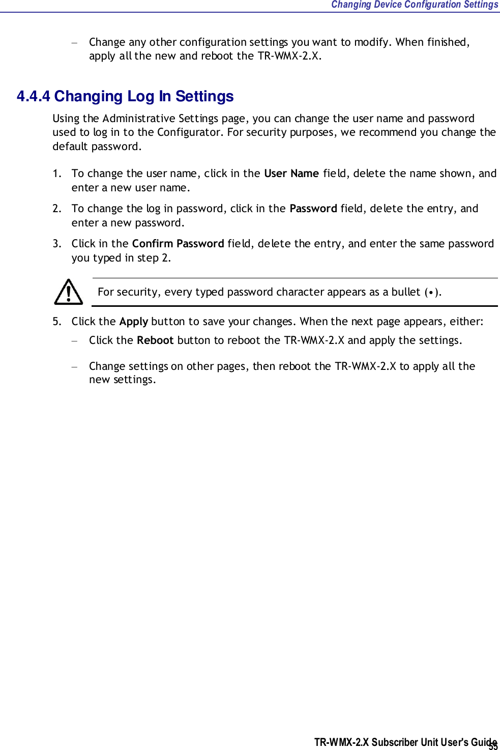 Changing Device Configuration Settings TR-WMX-2.X Subscriber Unit User&apos;s Guide  55 – Change any other configuration settings you want to modify. When finished, apply all the new and reboot the TR-WMX-2.X. 4.4.4 Changing Log In Settings Using the Administrative Settings page, you can change the user name and password used to log in to the Configurator. For security purposes, we recommend you change the default password. 1. To change the user name, click in the User Name field, delete the name shown, and enter a new user name. 2. To change the log in password, click in the Password field, delete the entry, and enter a new password. 3. Click in the Confirm Password field, delete the entry, and enter the same password you typed in step 2.   For security, every typed password character appears as a bullet (•).  5. Click the Apply button to save your changes. When the next page appears, either: – Click the Reboot button to reboot the TR-WMX-2.X and apply the settings. – Change settings on other pages, then reboot the TR-WMX-2.X to apply all the new settings.    