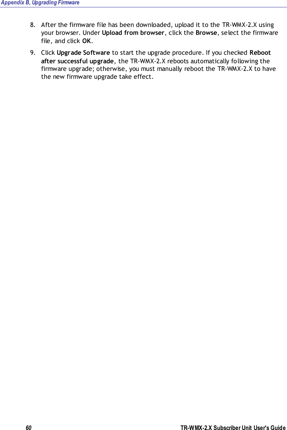 Appendix B, Upgrading Firmware 60               TR-WMX-2.X Subscriber Unit User&apos;s Guide  8. After the firmware file has been downloaded, upload it to the TR-WMX-2.X using your browser. Under Upload from browser, click the Browse, select the firmware file, and click OK. 9. Click Upgrade Software to start the upgrade procedure. If you checked Reboot after successful upgrade, the TR-WMX-2.X reboots automatically following the firmware upgrade; otherwise, you must manually reboot the TR-WMX-2.X to have the new firmware upgrade take effect.             
