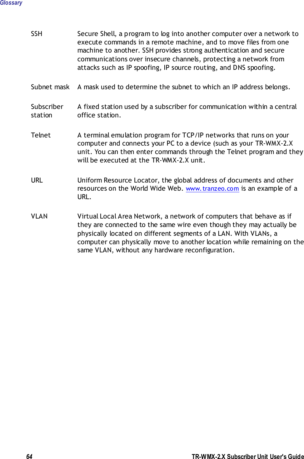 Glossary  64               TR-WMX-2.X Subscriber Unit User&apos;s Guide  SSH Secure Shell, a program to log into another computer over a network to execute commands in a remote machine, and to move files from one machine to another. SSH provides strong authentication and secure communications over insecure channels, protecting a network from attacks such as IP spoofing, IP source routing, and DNS spoofing. Subnet mask A mask used to determine the subnet to which an IP address belongs. Subscriber station A fixed station used by a subscriber for communication within a central office station. Telnet A terminal emulation program for TCP/IP networks that runs on your computer and connects your PC to a device (such as your TR-WMX-2.X unit. You can then enter commands through the Telnet program and they will be executed at the TR-WMX-2.X unit. URL Uniform Resource Locator, the global address of documents and other resources on the World Wide Web. www.tranzeo.com is an example of a URL. VLAN Virtual Local Area Network, a network of computers that behave as if they are connected to the same wire even though they may actually be physically located on different segments of a LAN. With VLANs, a computer can physically move to another location while remaining on the same VLAN, without any hardware reconfiguration.  