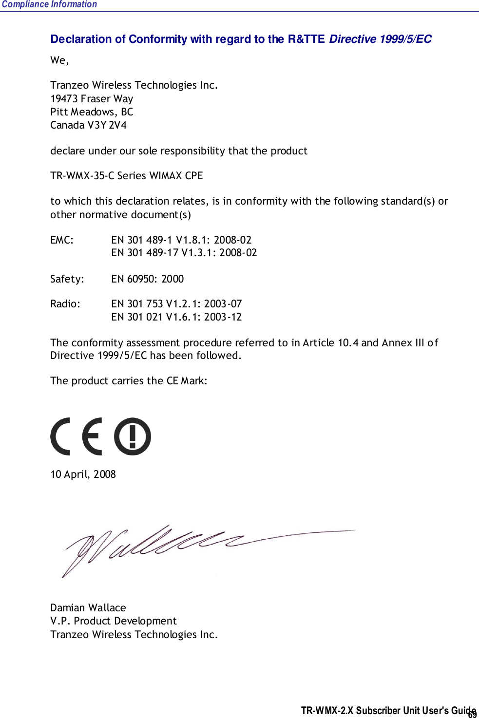 Compliance Information  TR-WMX-2.X Subscriber Unit User&apos;s Guide  69 Declaration of Conformity with regard to the R&amp;TTE Directive 1999/5/EC We,  Tranzeo Wireless Technologies Inc. 19473 Fraser Way  Pitt Meadows, BC  Canada V3Y 2V4 declare under our sole responsibility that the product TR-WMX-35-C Series WIMAX CPE to which this declaration relates, is in conformity with the following standard(s) or other normative document(s) EMC:   EN 301 489-1 V1.8.1: 2008-02     EN 301 489-17 V1.3.1: 2008-02 Safety:  EN 60950: 2000 Radio:  EN 301 753 V1.2.1: 2003-07     EN 301 021 V1.6.1: 2003-12 The conformity assessment procedure referred to in Article 10.4 and Annex III of Directive 1999/5/EC has been followed. The product carries the CE Mark:  10 April, 2008  Damian Wallace V.P. Product Development Tranzeo Wireless Technologies Inc. 