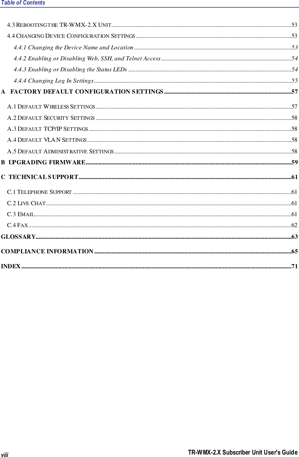 Table of Contents TR-WMX-2.X Subscriber Unit User&apos;s Guide viii 4.3 REBOOTING THE TR-WMX-2.X UNIT..............................................................................................................................53 4.4 CHANGING DEVICE CONFIGURATION SETTINGS .............................................................................................................53 4.4.1 Changing the Device Name and Location ..............................................................................................................53 4.4.2 Enabling or Disabling Web, SSH, and Telnet Access...........................................................................................54 4.4.3 Enabling or Disabling the Status LEDs ..................................................................................................................54 4.4.4 Changing Log In Settings ..........................................................................................................................................55 A   FACTORY DEFAULT CONFIGURATION SETTINGS .........................................................................................57 A.1 DEFAULT WIRELESS SETTINGS .........................................................................................................................................57 A.2 DEFAULT SECURITY SETTINGS .........................................................................................................................................58 A.3 DEFAULT TCP/IP SETTINGS ..............................................................................................................................................58 A.4 DEFAULT VLAN SETTINGS ...............................................................................................................................................58 A.5 DEFAULT ADMINISTRATIVE SETTINGS ............................................................................................................................58 B  UPGRADING FIRMWARE................................................................................................................................................59 C  TECHNICAL SUPPORT.....................................................................................................................................................61 C.1 TELEPHONE SUPPORT .........................................................................................................................................................61 C.2 LIVE CHAT............................................................................................................................................................................61 C.3 EMAIL....................................................................................................................................................................................61 C.4 FAX ........................................................................................................................................................................................62 GLOSSARY...................................................................................................................................................................................63 COMPLIANCE INFORMATION ..........................................................................................................................................65 INDEX.............................................................................................................................................................................................71 