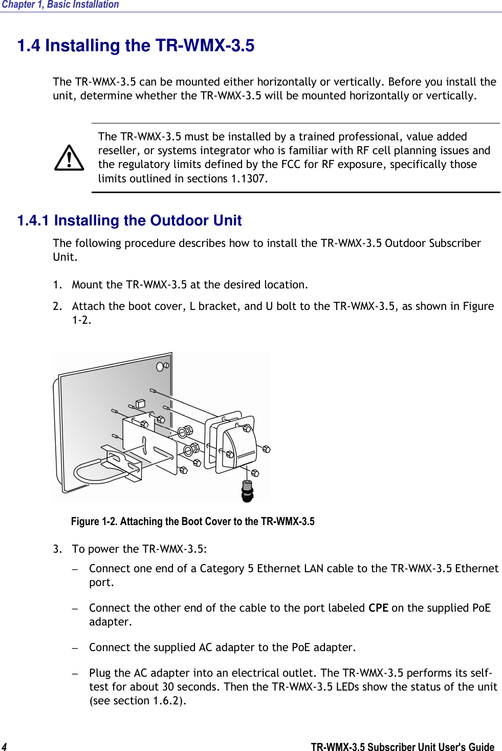 Chapter 1, Basic Installation  4                      TR-WMX-3.5 Subscriber Unit User&apos;s Guide  1.4 Installing the TR-WMX-3.5  The TR-WMX-3.5 can be mounted either horizontally or vertically. Before you install the unit, determine whether the TR-WMX-3.5 will be mounted horizontally or vertically.    The TR-WMX-3.5 must be installed by a trained professional, value added reseller, or systems integrator who is familiar with RF cell planning issues and the regulatory limits defined by the FCC for RF exposure, specifically those limits outlined in sections 1.1307. 1.4.1 Installing the Outdoor Unit The following procedure describes how to install the TR-WMX-3.5 Outdoor Subscriber Unit. 1. Mount the TR-WMX-3.5 at the desired location. 2. Attach the boot cover, L bracket, and U bolt to the TR-WMX-3.5, as shown in Figure 1-2.  Figure 1-2. Attaching the Boot Cover to the TR-WMX-3.5 3. To power the TR-WMX-3.5: – Connect one end of a Category 5 Ethernet LAN cable to the TR-WMX-3.5 Ethernet port. – Connect the other end of the cable to the port labeled CPE on the supplied PoE adapter. – Connect the supplied AC adapter to the PoE adapter. – Plug the AC adapter into an electrical outlet. The TR-WMX-3.5 performs its self-test for about 30 seconds. Then the TR-WMX-3.5 LEDs show the status of the unit (see section 1.6.2).  