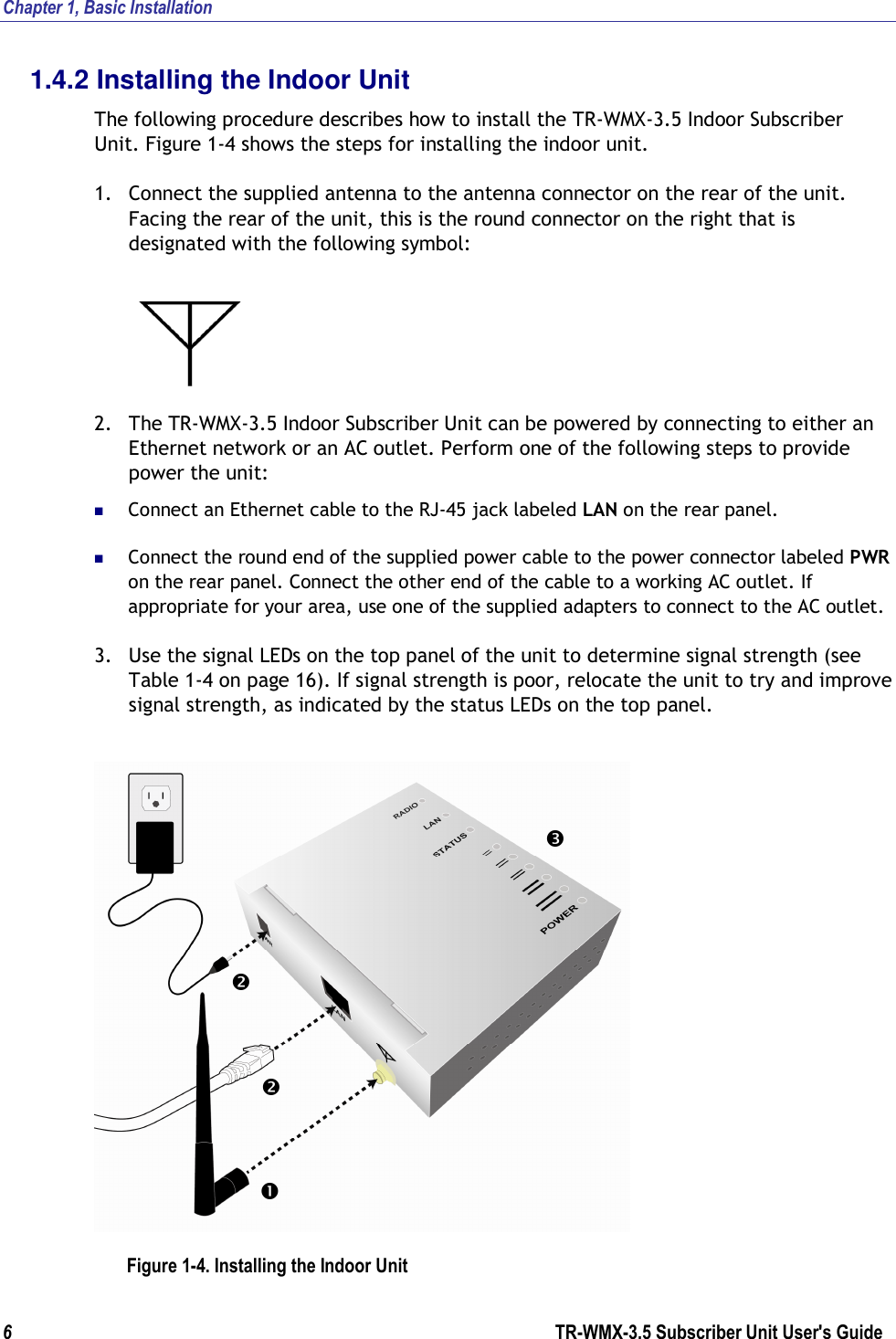 Chapter 1, Basic Installation  6                      TR-WMX-3.5 Subscriber Unit User&apos;s Guide  1.4.2 Installing the Indoor Unit The following procedure describes how to install the TR-WMX-3.5 Indoor Subscriber Unit. Figure 1-4 shows the steps for installing the indoor unit. 1. Connect the supplied antenna to the antenna connector on the rear of the unit. Facing the rear of the unit, this is the round connector on the right that is designated with the following symbol:    2. The TR-WMX-3.5 Indoor Subscriber Unit can be powered by connecting to either an Ethernet network or an AC outlet. Perform one of the following steps to provide power the unit:  Connect an Ethernet cable to the RJ-45 jack labeled LAN on the rear panel.  Connect the round end of the supplied power cable to the power connector labeled PWR on the rear panel. Connect the other end of the cable to a working AC outlet. If appropriate for your area, use one of the supplied adapters to connect to the AC outlet. 3. Use the signal LEDs on the top panel of the unit to determine signal strength (see Table 1-4 on page 16). If signal strength is poor, relocate the unit to try and improve signal strength, as indicated by the status LEDs on the top panel.  Figure 1-4. Installing the Indoor Unit     