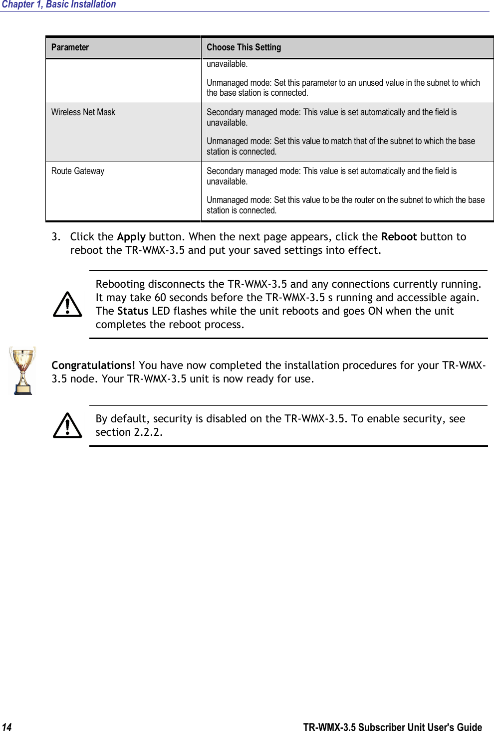 Chapter 1, Basic Installation  14                      TR-WMX-3.5 Subscriber Unit User&apos;s Guide  Parameter  Choose This Setting unavailable.  Unmanaged mode: Set this parameter to an unused value in the subnet to which the base station is connected. Wireless Net Mask  Secondary managed mode: This value is set automatically and the field is unavailable. Unmanaged mode: Set this value to match that of the subnet to which the base station is connected. Route Gateway  Secondary managed mode: This value is set automatically and the field is unavailable. Unmanaged mode: Set this value to be the router on the subnet to which the base station is connected. 3. Click the Apply button. When the next page appears, click the Reboot button to reboot the TR-WMX-3.5 and put your saved settings into effect.   Rebooting disconnects the TR-WMX-3.5 and any connections currently running. It may take 60 seconds before the TR-WMX-3.5 s running and accessible again. The Status LED flashes while the unit reboots and goes ON when the unit completes the reboot process.  Congratulations! You have now completed the installation procedures for your TR-WMX-3.5 node. Your TR-WMX-3.5 unit is now ready for use.   By default, security is disabled on the TR-WMX-3.5. To enable security, see section 2.2.2.  