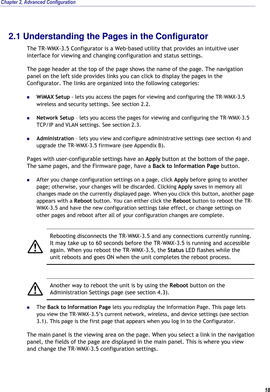 Chapter 2, Advanced Configuration   18 2.1 Understanding the Pages in the Configurator The TR-WMX-3.5 Configurator is a Web-based utility that provides an intuitive user interface for viewing and changing configuration and status settings. The page header at the top of the page shows the name of the page. The navigation panel on the left side provides links you can click to display the pages in the Configurator. The links are organized into the following categories:  WiMAX Setup - lets you access the pages for viewing and configuring the TR-WMX-3.5 wireless and security settings. See section 2.2.  Network Setup – lets you access the pages for viewing and configuring the TR-WMX-3.5 TCP/IP and VLAN settings. See section 2.3.  Administration – lets you view and configure administrative settings (see section 4) and upgrade the TR-WMX-3.5 firmware (see Appendix B). Pages with user-configurable settings have an Apply button at the bottom of the page. The same pages, and the Firmware page, have a Back to Information Page button.   After you change configuration settings on a page, click Apply before going to another page; otherwise, your changes will be discarded. Clicking Apply saves in memory all changes made on the currently displayed page. When you click this button, another page appears with a Reboot button. You can either click the Reboot button to reboot the TR-WMX-3.5 and have the new configuration settings take effect, or change settings on other pages and reboot after all of your configuration changes are complete.   Rebooting disconnects the TR-WMX-3.5 and any connections currently running. It may take up to 60 seconds before the TR-WMX-3.5 is running and accessible again. When you reboot the TR-WMX-3.5, the Status LED flashes while the unit reboots and goes ON when the unit completes the reboot process.   Another way to reboot the unit is by using the Reboot button on the Administration Settings page (see section 4.3).  The Back to Information Page lets you redisplay the Information Page. This page lets you view the TR-WMX-3.5’s current network, wireless, and device settings (see section 3.1). This page is the first page that appears when you log in to the Configurator.  The main panel is the viewing area on the page. When you select a link in the navigation panel, the fields of the page are displayed in the main panel. This is where you view and change the TR-WMX-3.5 configuration settings. 