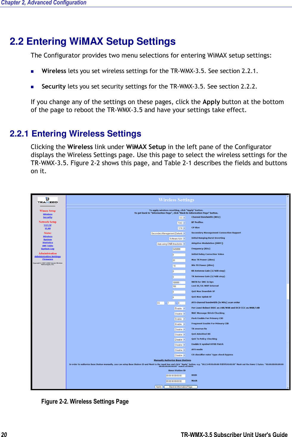 Chapter 2, Advanced Configuration 20                      TR-WMX-3.5 Subscriber Unit User&apos;s Guide  2.2 Entering WiMAX Setup Settings The Configurator provides two menu selections for entering WiMAX setup settings:  Wireless lets you set wireless settings for the TR-WMX-3.5. See section 2.2.1.  Security lets you set security settings for the TR-WMX-3.5. See section 2.2.2. If you change any of the settings on these pages, click the Apply button at the bottom of the page to reboot the TR-WMX-3.5 and have your settings take effect. 2.2.1 Entering Wireless Settings Clicking the Wireless link under WiMAX Setup in the left pane of the Configurator displays the Wireless Settings page. Use this page to select the wireless settings for the TR-WMX-3.5. Figure 2-2 shows this page, and Table 2-1 describes the fields and buttons on it.   Figure 2-2. Wireless Settings Page 