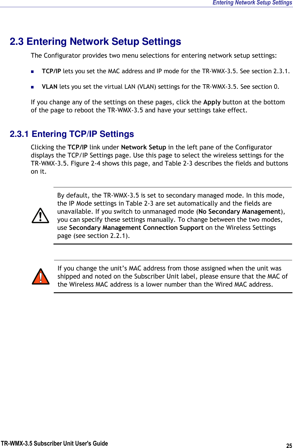 Entering Network Setup Settings TR-WMX-3.5 Subscriber Unit User&apos;s Guide 25 2.3 Entering Network Setup Settings The Configurator provides two menu selections for entering network setup settings:  TCP/IP lets you set the MAC address and IP mode for the TR-WMX-3.5. See section 2.3.1.  VLAN lets you set the virtual LAN (VLAN) settings for the TR-WMX-3.5. See section 0. If you change any of the settings on these pages, click the Apply button at the bottom of the page to reboot the TR-WMX-3.5 and have your settings take effect. 2.3.1 Entering TCP/IP Settings Clicking the TCP/IP link under Network Setup in the left pane of the Configurator displays the TCP/IP Settings page. Use this page to select the wireless settings for the TR-WMX-3.5. Figure 2-4 shows this page, and Table 2-3 describes the fields and buttons on it.   By default, the TR-WMX-3.5 is set to secondary managed mode. In this mode, the IP Mode settings in Table 2-3 are set automatically and the fields are unavailable. If you switch to unmanaged mode (No Secondary Management), you can specify these settings manually. To change between the two modes, use Secondary Management Connection Support on the Wireless Settings page (see section 2.2.1).   If you change the unit’s MAC address from those assigned when the unit was shipped and noted on the Subscriber Unit label, please ensure that the MAC of the Wireless MAC address is a lower number than the Wired MAC address. 