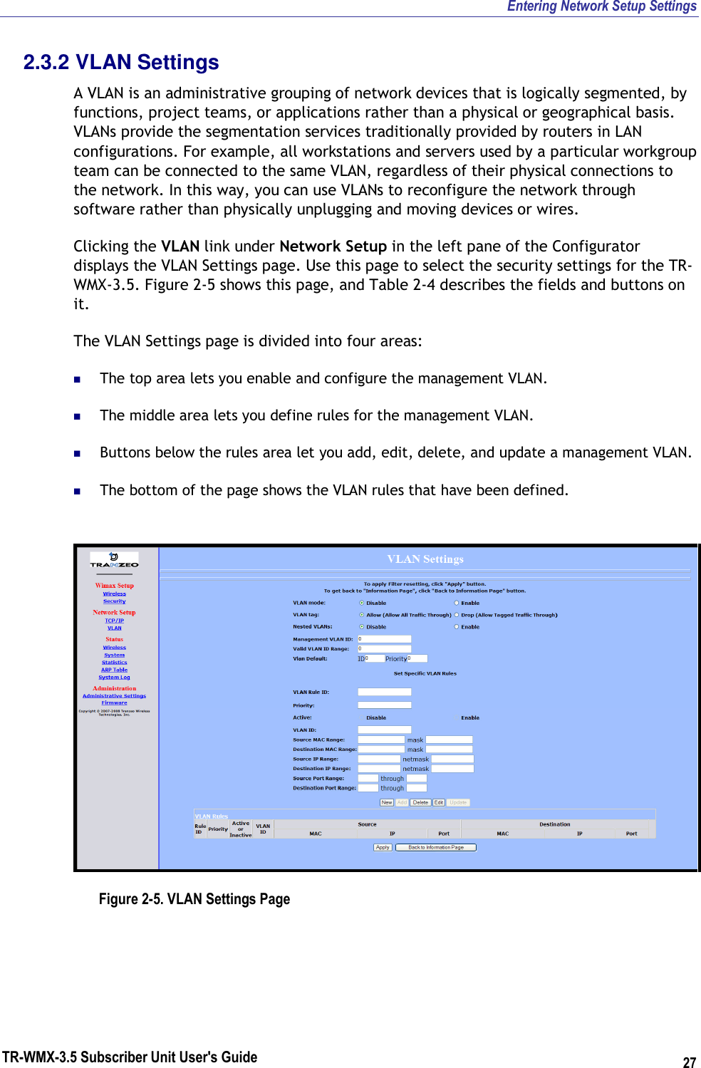 Entering Network Setup Settings TR-WMX-3.5 Subscriber Unit User&apos;s Guide 27 2.3.2 VLAN Settings A VLAN is an administrative grouping of network devices that is logically segmented, by functions, project teams, or applications rather than a physical or geographical basis. VLANs provide the segmentation services traditionally provided by routers in LAN configurations. For example, all workstations and servers used by a particular workgroup team can be connected to the same VLAN, regardless of their physical connections to the network. In this way, you can use VLANs to reconfigure the network through software rather than physically unplugging and moving devices or wires. Clicking the VLAN link under Network Setup in the left pane of the Configurator displays the VLAN Settings page. Use this page to select the security settings for the TR-WMX-3.5. Figure 2-5 shows this page, and Table 2-4 describes the fields and buttons on it. The VLAN Settings page is divided into four areas:  The top area lets you enable and configure the management VLAN.  The middle area lets you define rules for the management VLAN.  Buttons below the rules area let you add, edit, delete, and update a management VLAN.  The bottom of the page shows the VLAN rules that have been defined.  Figure 2-5. VLAN Settings Page 