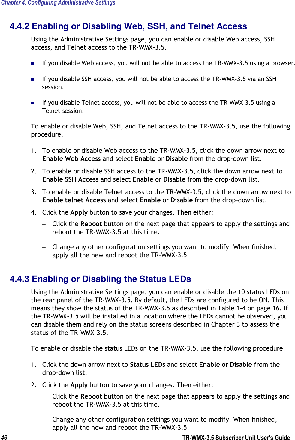 Chapter 4, Configuring Administrative Settings 46                      TR-WMX-3.5 Subscriber Unit User&apos;s Guide  4.4.2 Enabling or Disabling Web, SSH, and Telnet Access Using the Administrative Settings page, you can enable or disable Web access, SSH access, and Telnet access to the TR-WMX-3.5.   If you disable Web access, you will not be able to access the TR-WMX-3.5 using a browser.  If you disable SSH access, you will not be able to access the TR-WMX-3.5 via an SSH session.  If you disable Telnet access, you will not be able to access the TR-WMX-3.5 using a Telnet session. To enable or disable Web, SSH, and Telnet access to the TR-WMX-3.5, use the following procedure. 1. To enable or disable Web access to the TR-WMX-3.5, click the down arrow next to Enable Web Access and select Enable or Disable from the drop-down list. 2. To enable or disable SSH access to the TR-WMX-3.5, click the down arrow next to Enable SSH Access and select Enable or Disable from the drop-down list. 3. To enable or disable Telnet access to the TR-WMX-3.5, click the down arrow next to Enable telnet Access and select Enable or Disable from the drop-down list. 4. Click the Apply button to save your changes. Then either: – Click the Reboot button on the next page that appears to apply the settings and reboot the TR-WMX-3.5 at this time. – Change any other configuration settings you want to modify. When finished, apply all the new and reboot the TR-WMX-3.5. 4.4.3 Enabling or Disabling the Status LEDs Using the Administrative Settings page, you can enable or disable the 10 status LEDs on the rear panel of the TR-WMX-3.5. By default, the LEDs are configured to be ON. This means they show the status of the TR-WMX-3.5 as described in Table 1-4 on page 16. If the TR-WMX-3.5 will be installed in a location where the LEDs cannot be observed, you can disable them and rely on the status screens described in Chapter 3 to assess the status of the TR-WMX-3.5. To enable or disable the status LEDs on the TR-WMX-3.5, use the following procedure. 1. Click the down arrow next to Status LEDs and select Enable or Disable from the drop-down list. 2. Click the Apply button to save your changes. Then either: – Click the Reboot button on the next page that appears to apply the settings and reboot the TR-WMX-3.5 at this time. – Change any other configuration settings you want to modify. When finished, apply all the new and reboot the TR-WMX-3.5. 