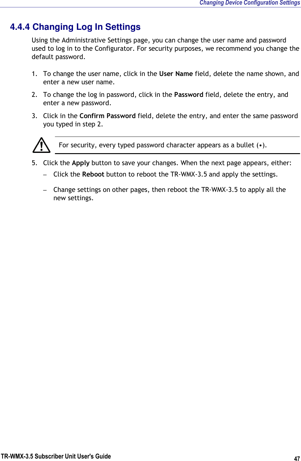 Changing Device Configuration Settings TR-WMX-3.5 Subscriber Unit User&apos;s Guide 47 4.4.4 Changing Log In Settings Using the Administrative Settings page, you can change the user name and password used to log in to the Configurator. For security purposes, we recommend you change the default password. 1. To change the user name, click in the User Name field, delete the name shown, and enter a new user name. 2. To change the log in password, click in the Password field, delete the entry, and enter a new password. 3. Click in the Confirm Password field, delete the entry, and enter the same password you typed in step 2.   For security, every typed password character appears as a bullet (•). 5. Click the Apply button to save your changes. When the next page appears, either: – Click the Reboot button to reboot the TR-WMX-3.5 and apply the settings. – Change settings on other pages, then reboot the TR-WMX-3.5 to apply all the new settings.    