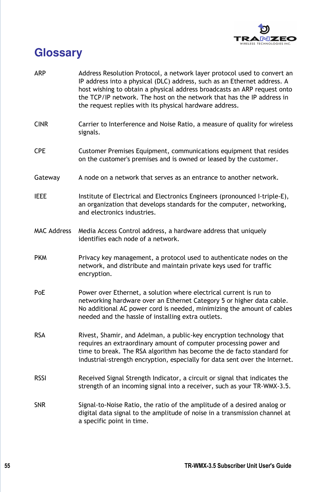  55          TR-WMX-3.5 Subscriber Unit User&apos;s Guide  Glossary  ARP  Address Resolution Protocol, a network layer protocol used to convert an IP address into a physical (DLC) address, such as an Ethernet address. A host wishing to obtain a physical address broadcasts an ARP request onto the TCP/IP network. The host on the network that has the IP address in the request replies with its physical hardware address. CINR  Carrier to Interference and Noise Ratio, a measure of quality for wireless signals. CPE  Customer Premises Equipment, communications equipment that resides on the customer&apos;s premises and is owned or leased by the customer. Gateway  A node on a network that serves as an entrance to another network. IEEE  Institute of Electrical and Electronics Engineers (pronounced I-triple-E), an organization that develops standards for the computer, networking, and electronics industries. MAC Address  Media Access Control address, a hardware address that uniquely identifies each node of a network. PKM  Privacy key management, a protocol used to authenticate nodes on the network, and distribute and maintain private keys used for traffic encryption. PoE  Power over Ethernet, a solution where electrical current is run to networking hardware over an Ethernet Category 5 or higher data cable. No additional AC power cord is needed, minimizing the amount of cables needed and the hassle of installing extra outlets. RSA  Rivest, Shamir, and Adelman, a public-key encryption technology that requires an extraordinary amount of computer processing power and time to break. The RSA algorithm has become the de facto standard for industrial-strength encryption, especially for data sent over the Internet. RSSI  Received Signal Strength Indicator, a circuit or signal that indicates the strength of an incoming signal into a receiver, such as your TR-WMX-3.5. SNR  Signal-to-Noise Ratio, the ratio of the amplitude of a desired analog or digital data signal to the amplitude of noise in a transmission channel at a specific point in time. 