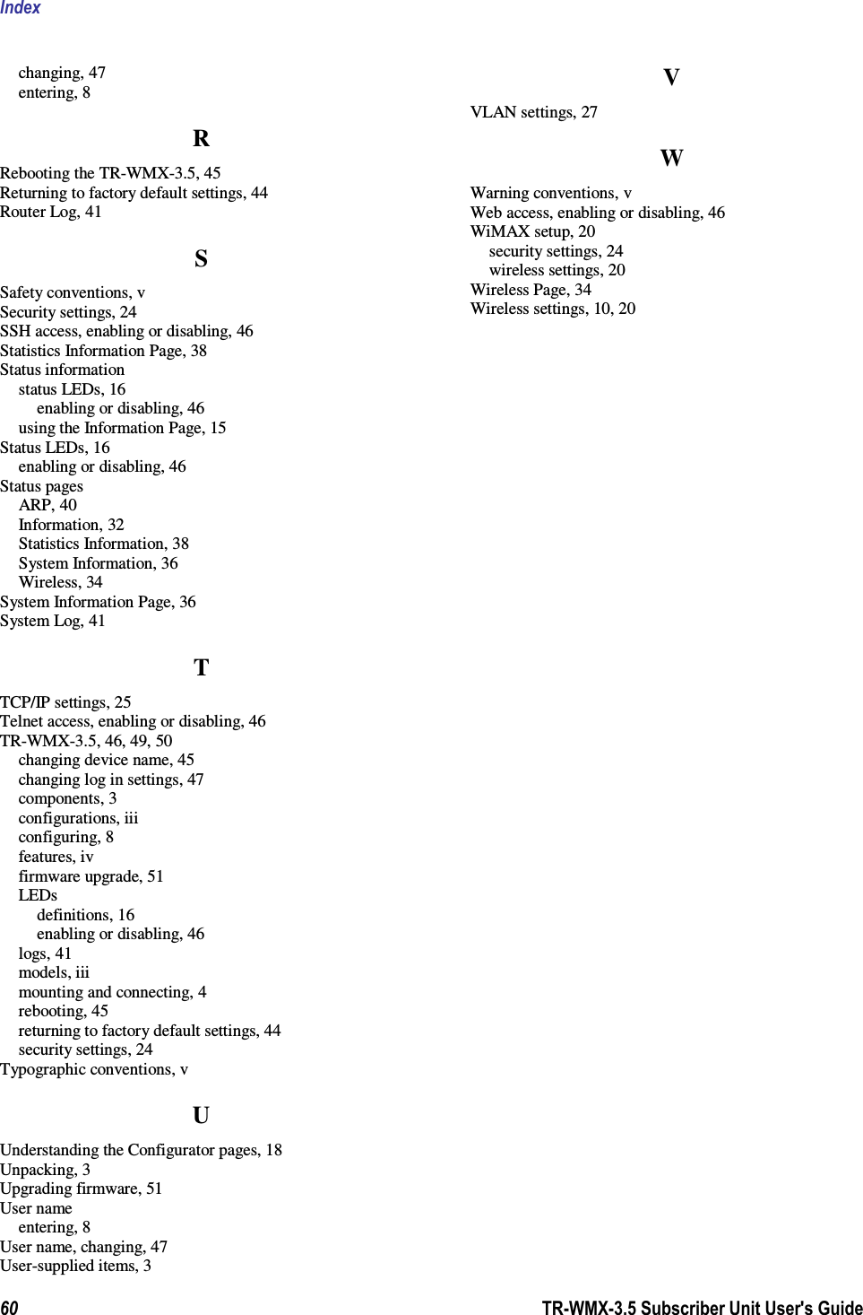 Index  60                      TR-WMX-3.5 Subscriber Unit User&apos;s Guide  changing, 47 entering, 8 R Rebooting the TR-WMX-3.5, 45 Returning to factory default settings, 44 Router Log, 41 S Safety conventions, v Security settings, 24 SSH access, enabling or disabling, 46 Statistics Information Page, 38 Status information status LEDs, 16 enabling or disabling, 46 using the Information Page, 15 Status LEDs, 16 enabling or disabling, 46 Status pages ARP, 40 Information, 32 Statistics Information, 38 System Information, 36 Wireless, 34 System Information Page, 36 System Log, 41 T TCP/IP settings, 25 Telnet access, enabling or disabling, 46 TR-WMX-3.5, 46, 49, 50 changing device name, 45 changing log in settings, 47 components, 3 configurations, iii configuring, 8 features, iv firmware upgrade, 51 LEDs definitions, 16 enabling or disabling, 46 logs, 41 models, iii mounting and connecting, 4 rebooting, 45 returning to factory default settings, 44 security settings, 24 Typographic conventions, v U Understanding the Configurator pages, 18 Unpacking, 3 Upgrading firmware, 51 User name entering, 8 User name, changing, 47 User-supplied items, 3 V VLAN settings, 27 W Warning conventions, v Web access, enabling or disabling, 46 WiMAX setup, 20 security settings, 24 wireless settings, 20 Wireless Page, 34 Wireless settings, 10, 20 