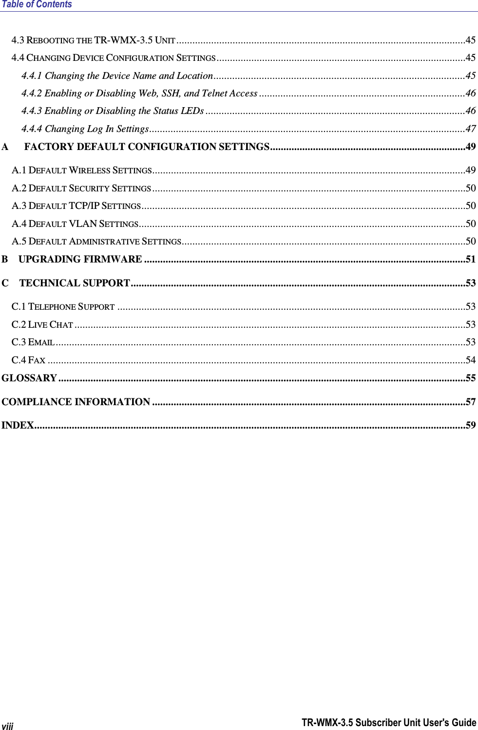 Table of Contents TR-WMX-3.5 Subscriber Unit User&apos;s Guide viii 4.3 REBOOTING THE TR-WMX-3.5 UNIT ............................................................................................................45 4.4 CHANGING DEVICE CONFIGURATION SETTINGS.............................................................................................45 4.4.1 Changing the Device Name and Location..............................................................................................45 4.4.2 Enabling or Disabling Web, SSH, and Telnet Access .............................................................................46 4.4.3 Enabling or Disabling the Status LEDs .................................................................................................46 4.4.4 Changing Log In Settings......................................................................................................................47 A      FACTORY DEFAULT CONFIGURATION SETTINGS.........................................................................49 A.1 DEFAULT WIRELESS SETTINGS.....................................................................................................................49 A.2 DEFAULT SECURITY SETTINGS .....................................................................................................................50 A.3 DEFAULT TCP/IP SETTINGS.........................................................................................................................50 A.4 DEFAULT VLAN SETTINGS..........................................................................................................................50 A.5 DEFAULT ADMINISTRATIVE SETTINGS..........................................................................................................50 B    UPGRADING FIRMWARE ........................................................................................................................51 C    TECHNICAL SUPPORT.............................................................................................................................53 C.1 TELEPHONE SUPPORT ..................................................................................................................................53 C.2 LIVE CHAT ..................................................................................................................................................53 C.3 EMAIL .........................................................................................................................................................53 C.4 FAX ............................................................................................................................................................54 GLOSSARY ........................................................................................................................................................55 COMPLIANCE INFORMATION .....................................................................................................................57 INDEX.................................................................................................................................................................59 