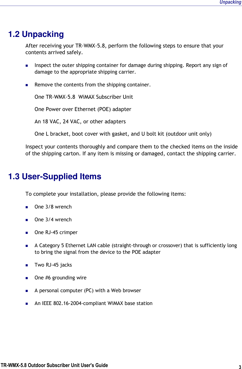 Unpacking TR-WMX-5.8 Outdoor Subscriber Unit User&apos;s Guide 3 1.2 Unpacking After receiving your TR-WMX-5.8, perform the following steps to ensure that your contents arrived safely.  Inspect the outer shipping container for damage during shipping. Report any sign of damage to the appropriate shipping carrier.  Remove the contents from the shipping container. One TR-WMX-5.8  WiMAX Subscriber Unit One Power over Ethernet (POE) adapter An 18 VAC, 24 VAC, or other adapters One L bracket, boot cover with gasket, and U bolt kit (outdoor unit only) Inspect your contents thoroughly and compare them to the checked items on the inside of the shipping carton. If any item is missing or damaged, contact the shipping carrier. 1.3 User-Supplied Items  To complete your installation, please provide the following items:  One 3/8 wrench  One 3/4 wrench  One RJ-45 crimper  A Category 5 Ethernet LAN cable (straight-through or crossover) that is sufficiently long to bring the signal from the device to the POE adapter  Two RJ-45 jacks  One #6 grounding wire  A personal computer (PC) with a Web browser  An IEEE 802.16-2004-compliant WiMAX base station 