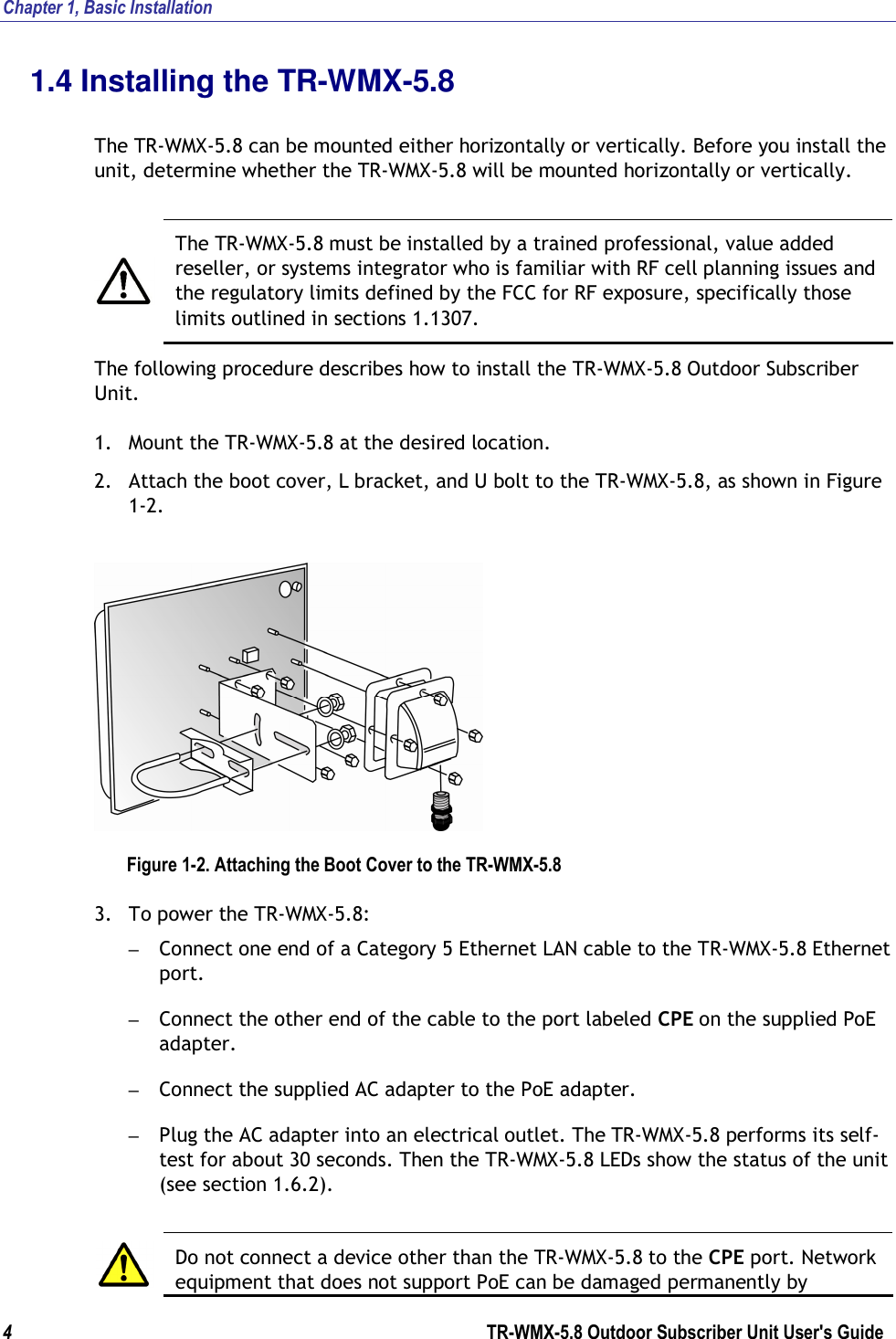 Chapter 1, Basic Installation  4        TR-WMX-5.8 Outdoor Subscriber Unit User&apos;s Guide  1.4 Installing the TR-WMX-5.8  The TR-WMX-5.8 can be mounted either horizontally or vertically. Before you install the unit, determine whether the TR-WMX-5.8 will be mounted horizontally or vertically.    The TR-WMX-5.8 must be installed by a trained professional, value added reseller, or systems integrator who is familiar with RF cell planning issues and the regulatory limits defined by the FCC for RF exposure, specifically those limits outlined in sections 1.1307. The following procedure describes how to install the TR-WMX-5.8 Outdoor Subscriber Unit. 1. Mount the TR-WMX-5.8 at the desired location. 2. Attach the boot cover, L bracket, and U bolt to the TR-WMX-5.8, as shown in Figure 1-2.  Figure 1-2. Attaching the Boot Cover to the TR-WMX-5.8 3. To power the TR-WMX-5.8: – Connect one end of a Category 5 Ethernet LAN cable to the TR-WMX-5.8 Ethernet port. – Connect the other end of the cable to the port labeled CPE on the supplied PoE adapter. – Connect the supplied AC adapter to the PoE adapter. – Plug the AC adapter into an electrical outlet. The TR-WMX-5.8 performs its self-test for about 30 seconds. Then the TR-WMX-5.8 LEDs show the status of the unit (see section 1.6.2).   Do not connect a device other than the TR-WMX-5.8 to the CPE port. Network equipment that does not support PoE can be damaged permanently by 