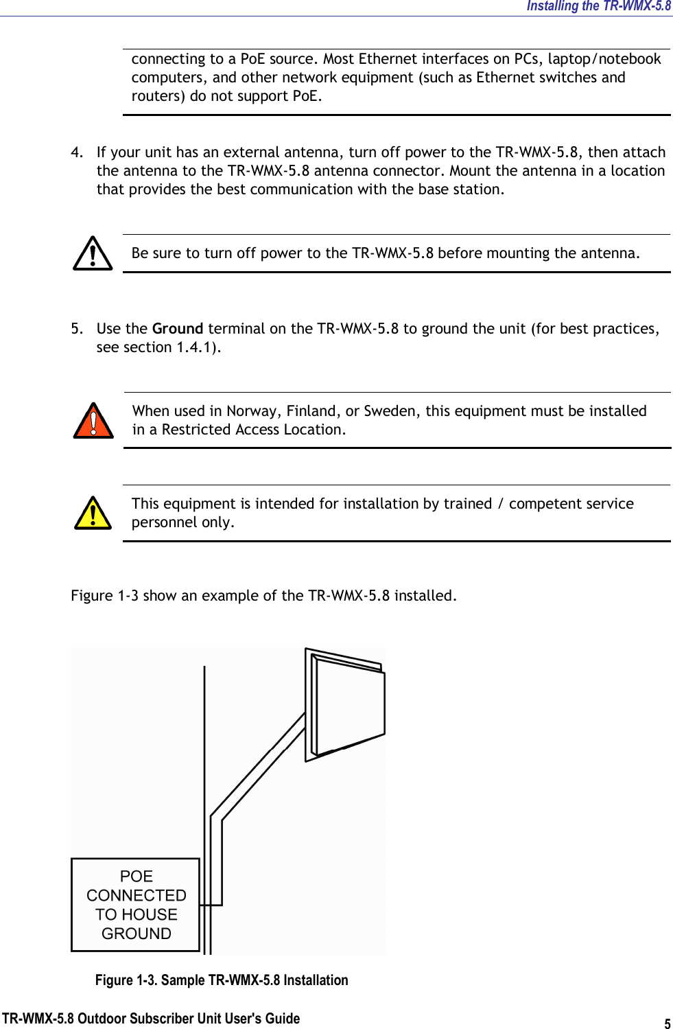 Installing the TR-WMX-5.8 TR-WMX-5.8 Outdoor Subscriber Unit User&apos;s Guide 5 connecting to a PoE source. Most Ethernet interfaces on PCs, laptop/notebook computers, and other network equipment (such as Ethernet switches and routers) do not support PoE.  4. If your unit has an external antenna, turn off power to the TR-WMX-5.8, then attach the antenna to the TR-WMX-5.8 antenna connector. Mount the antenna in a location that provides the best communication with the base station.   Be sure to turn off power to the TR-WMX-5.8 before mounting the antenna.  5. Use the Ground terminal on the TR-WMX-5.8 to ground the unit (for best practices, see section 1.4.1).   When used in Norway, Finland, or Sweden, this equipment must be installed in a Restricted Access Location.   This equipment is intended for installation by trained / competent service personnel only.  Figure 1-3 show an example of the TR-WMX-5.8 installed.  Figure 1-3. Sample TR-WMX-5.8 Installation 