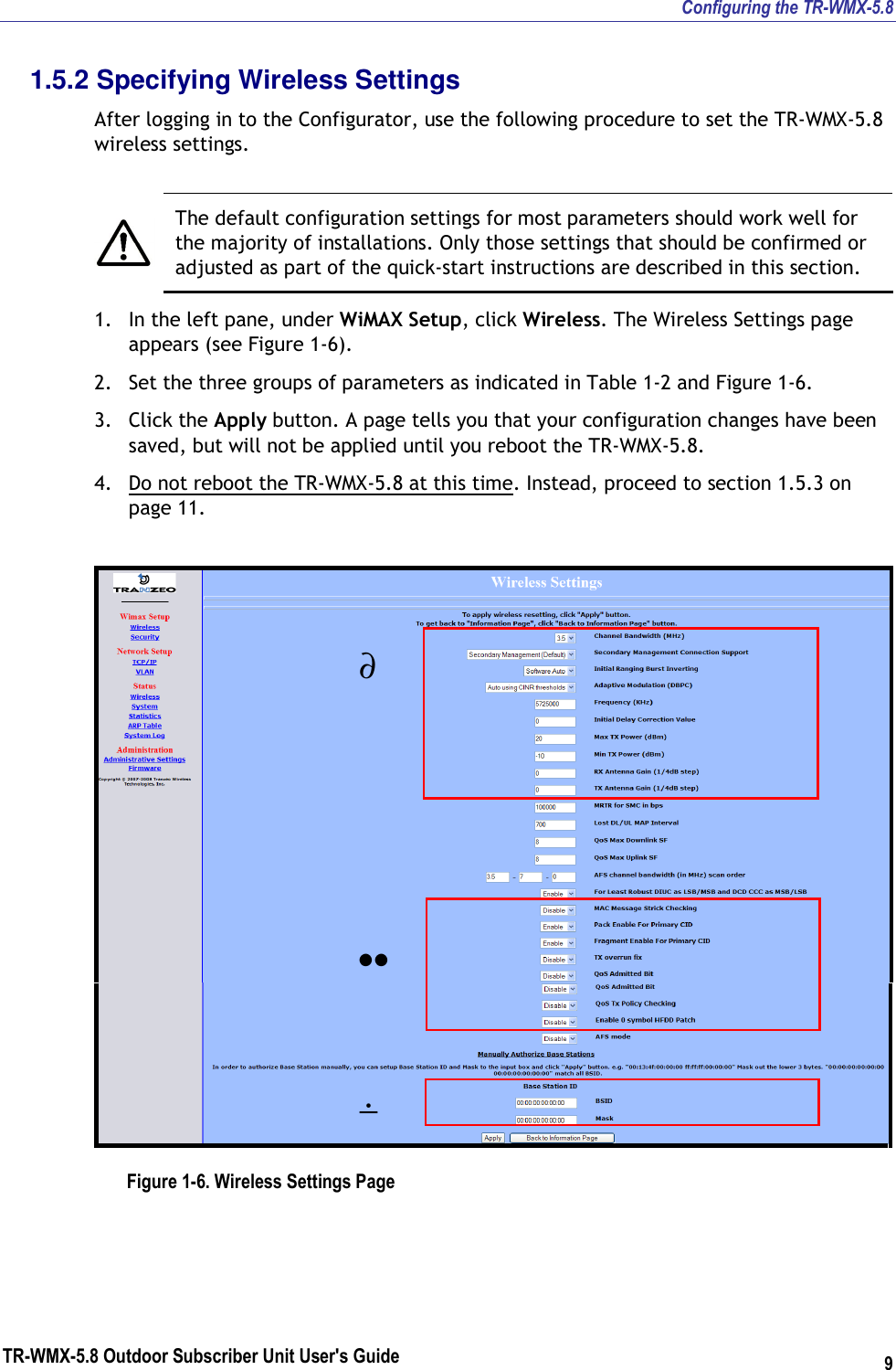 Configuring the TR-WMX-5.8 TR-WMX-5.8 Outdoor Subscriber Unit User&apos;s Guide 9 1.5.2 Specifying Wireless Settings After logging in to the Configurator, use the following procedure to set the TR-WMX-5.8 wireless settings.   The default configuration settings for most parameters should work well for the majority of installations. Only those settings that should be confirmed or adjusted as part of the quick-start instructions are described in this section. 1. In the left pane, under WiMAX Setup, click Wireless. The Wireless Settings page appears (see Figure 1-6). 2. Set the three groups of parameters as indicated in Table 1-2 and Figure 1-6. 3. Click the Apply button. A page tells you that your configuration changes have been saved, but will not be applied until you reboot the TR-WMX-5.8. 4. Do not reboot the TR-WMX-5.8 at this time. Instead, proceed to section 1.5.3 on page 11.   Figure 1-6. Wireless Settings Page ∂ •• ÷ 