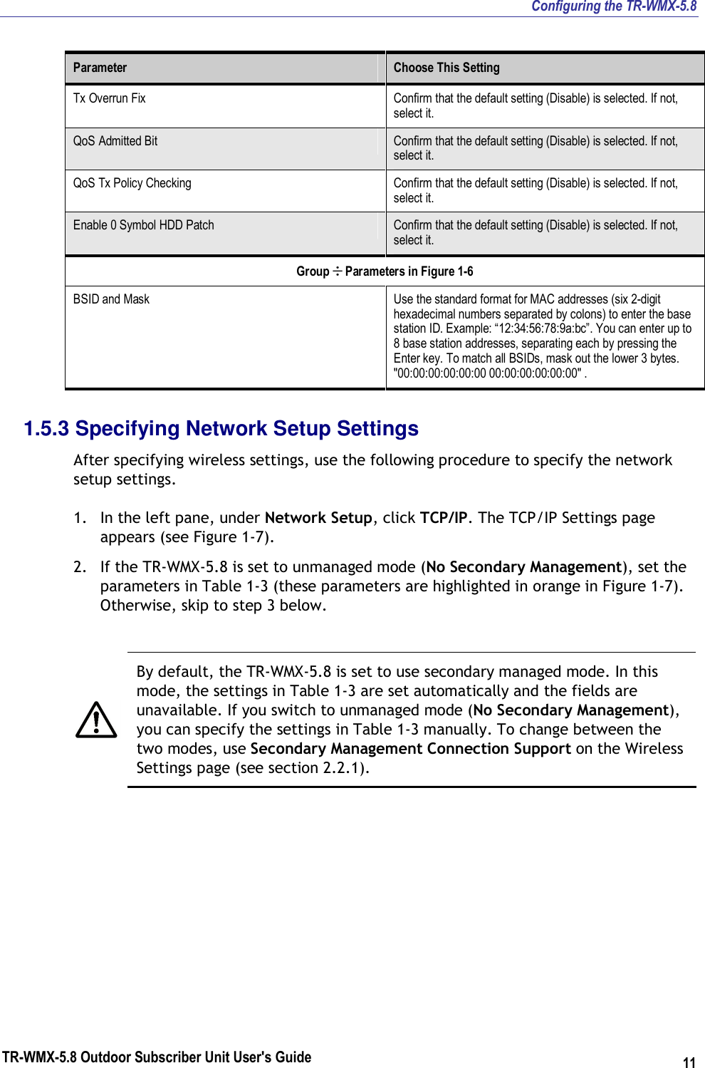 Configuring the TR-WMX-5.8 TR-WMX-5.8 Outdoor Subscriber Unit User&apos;s Guide 11 Parameter  Choose This Setting Tx Overrun Fix  Confirm that the default setting (Disable) is selected. If not, select it. QoS Admitted Bit  Confirm that the default setting (Disable) is selected. If not, select it. QoS Tx Policy Checking  Confirm that the default setting (Disable) is selected. If not, select it. Enable 0 Symbol HDD Patch  Confirm that the default setting (Disable) is selected. If not, select it. Group ÷ Parameters in Figure 1-6 BSID and Mask  Use the standard format for MAC addresses (six 2-digit hexadecimal numbers separated by colons) to enter the base station ID. Example: “12:34:56:78:9a:bc”. You can enter up to 8 base station addresses, separating each by pressing the Enter key. To match all BSIDs, mask out the lower 3 bytes. &quot;00:00:00:00:00:00 00:00:00:00:00:00&quot; . 1.5.3 Specifying Network Setup Settings After specifying wireless settings, use the following procedure to specify the network setup settings. 1. In the left pane, under Network Setup, click TCP/IP. The TCP/IP Settings page appears (see Figure 1-7). 2. If the TR-WMX-5.8 is set to unmanaged mode (No Secondary Management), set the parameters in Table 1-3 (these parameters are highlighted in orange in Figure 1-7). Otherwise, skip to step 3 below.   By default, the TR-WMX-5.8 is set to use secondary managed mode. In this mode, the settings in Table 1-3 are set automatically and the fields are unavailable. If you switch to unmanaged mode (No Secondary Management), you can specify the settings in Table 1-3 manually. To change between the two modes, use Secondary Management Connection Support on the Wireless Settings page (see section 2.2.1). 