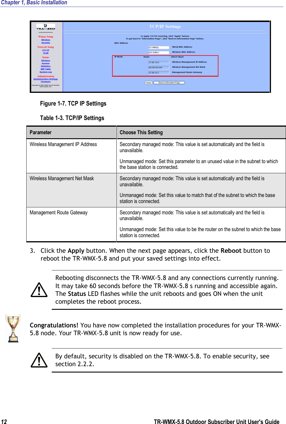 Chapter 1, Basic Installation  12        TR-WMX-5.8 Outdoor Subscriber Unit User&apos;s Guide   Figure 1-7. TCP IP Settings Table 1-3. TCP/IP Settings Parameter  Choose This Setting Wireless Management IP Address  Secondary managed mode: This value is set automatically and the field is unavailable.  Unmanaged mode: Set this parameter to an unused value in the subnet to which the base station is connected. Wireless Management Net Mask  Secondary managed mode: This value is set automatically and the field is unavailable. Unmanaged mode: Set this value to match that of the subnet to which the base station is connected. Management Route Gateway  Secondary managed mode: This value is set automatically and the field is unavailable. Unmanaged mode: Set this value to be the router on the subnet to which the base station is connected. 3. Click the Apply button. When the next page appears, click the Reboot button to reboot the TR-WMX-5.8 and put your saved settings into effect.   Rebooting disconnects the TR-WMX-5.8 and any connections currently running. It may take 60 seconds before the TR-WMX-5.8 s running and accessible again. The Status LED flashes while the unit reboots and goes ON when the unit completes the reboot process.  Congratulations! You have now completed the installation procedures for your TR-WMX-5.8 node. Your TR-WMX-5.8 unit is now ready for use.   By default, security is disabled on the TR-WMX-5.8. To enable security, see section 2.2.2.  