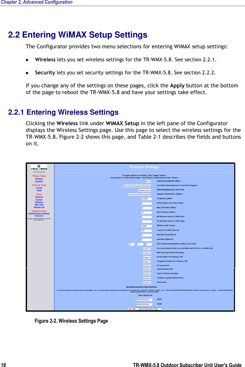 Chapter 2, Advanced Configuration 18        TR-WMX-5.8 Outdoor Subscriber Unit User&apos;s Guide  2.2 Entering WiMAX Setup Settings The Configurator provides two menu selections for entering WiMAX setup settings:  Wireless lets you set wireless settings for the TR-WMX-5.8. See section 2.2.1.  Security lets you set security settings for the TR-WMX-5.8. See section 2.2.2. If you change any of the settings on these pages, click the Apply button at the bottom of the page to reboot the TR-WMX-5.8 and have your settings take effect. 2.2.1 Entering Wireless Settings Clicking the Wireless link under WiMAX Setup in the left pane of the Configurator displays the Wireless Settings page. Use this page to select the wireless settings for the TR-WMX-5.8. Figure 2-2 shows this page, and Table 2-1 describes the fields and buttons on it.   Figure 2-2. Wireless Settings Page 