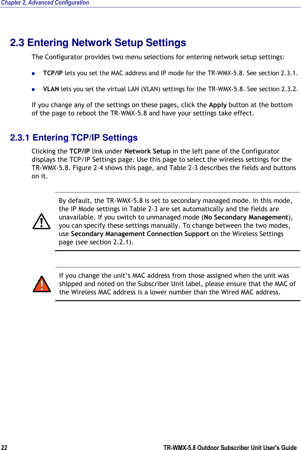 Chapter 2, Advanced Configuration 22        TR-WMX-5.8 Outdoor Subscriber Unit User&apos;s Guide  2.3 Entering Network Setup Settings The Configurator provides two menu selections for entering network setup settings:  TCP/IP lets you set the MAC address and IP mode for the TR-WMX-5.8. See section 2.3.1.  VLAN lets you set the virtual LAN (VLAN) settings for the TR-WMX-5.8. See section 2.3.2. If you change any of the settings on these pages, click the Apply button at the bottom of the page to reboot the TR-WMX-5.8 and have your settings take effect. 2.3.1 Entering TCP/IP Settings Clicking the TCP/IP link under Network Setup in the left pane of the Configurator displays the TCP/IP Settings page. Use this page to select the wireless settings for the TR-WMX-5.8. Figure 2-4 shows this page, and Table 2-3 describes the fields and buttons on it.   By default, the TR-WMX-5.8 is set to secondary managed mode. In this mode, the IP Mode settings in Table 2-3 are set automatically and the fields are unavailable. If you switch to unmanaged mode (No Secondary Management), you can specify these settings manually. To change between the two modes, use Secondary Management Connection Support on the Wireless Settings page (see section 2.2.1).   If you change the unit’s MAC address from those assigned when the unit was shipped and noted on the Subscriber Unit label, please ensure that the MAC of the Wireless MAC address is a lower number than the Wired MAC address. 