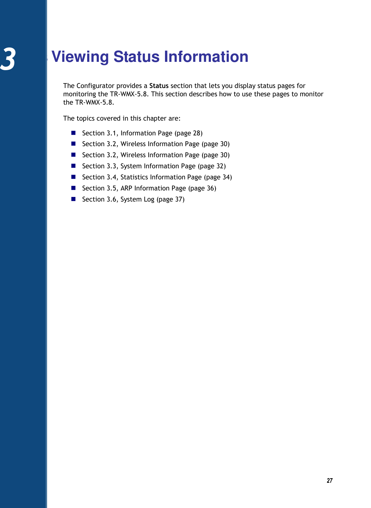          27 3 Viewing Status Information The Configurator provides a Status section that lets you display status pages for monitoring the TR-WMX-5.8. This section describes how to use these pages to monitor the TR-WMX-5.8. The topics covered in this chapter are:  Section 3.1, Information Page (page 28)  Section 3.2, Wireless Information Page (page 30)  Section 3.2, Wireless Information Page (page 30)  Section 3.3, System Information Page (page 32)  Section 3.4, Statistics Information Page (page 34)  Section 3.5, ARP Information Page (page 36)  Section 3.6, System Log (page 37)    3 