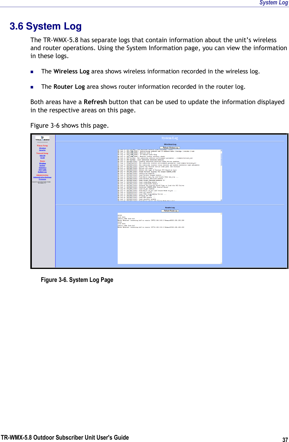 System Log TR-WMX-5.8 Outdoor Subscriber Unit User&apos;s Guide 37 3.6 System Log The TR-WMX-5.8 has separate logs that contain information about the unit’s wireless and router operations. Using the System Information page, you can view the information in these logs.   The Wireless Log area shows wireless information recorded in the wireless log.  The Router Log area shows router information recorded in the router log. Both areas have a Refresh button that can be used to update the information displayed in the respective areas on this page. Figure 3-6 shows this page.  Figure 3-6. System Log Page    
