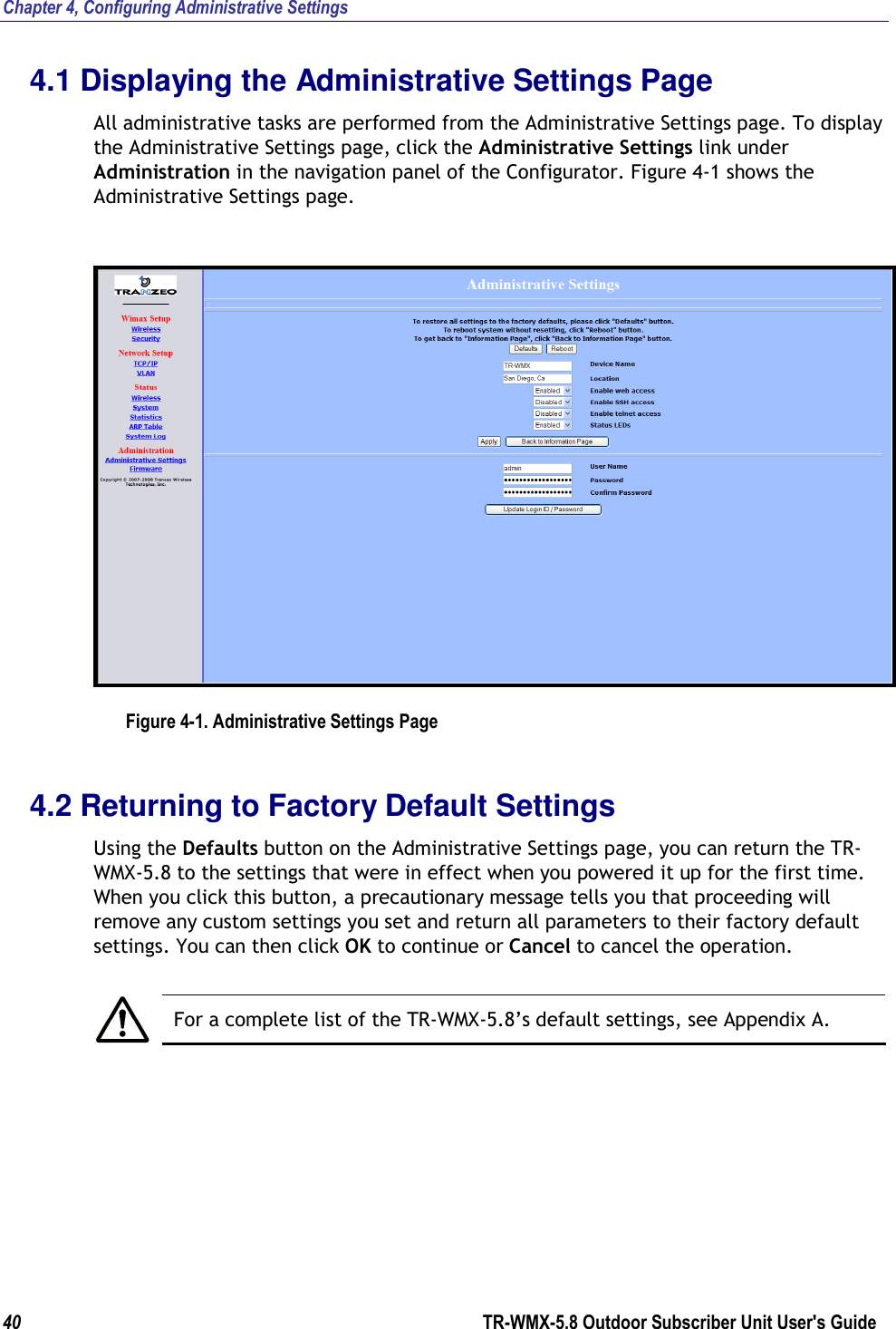 Chapter 4, Configuring Administrative Settings 40        TR-WMX-5.8 Outdoor Subscriber Unit User&apos;s Guide  4.1 Displaying the Administrative Settings Page All administrative tasks are performed from the Administrative Settings page. To display the Administrative Settings page, click the Administrative Settings link under Administration in the navigation panel of the Configurator. Figure 4-1 shows the Administrative Settings page.  Figure 4-1. Administrative Settings Page 4.2 Returning to Factory Default Settings Using the Defaults button on the Administrative Settings page, you can return the TR-WMX-5.8 to the settings that were in effect when you powered it up for the first time. When you click this button, a precautionary message tells you that proceeding will remove any custom settings you set and return all parameters to their factory default settings. You can then click OK to continue or Cancel to cancel the operation.   For a complete list of the TR-WMX-5.8’s default settings, see Appendix A. 