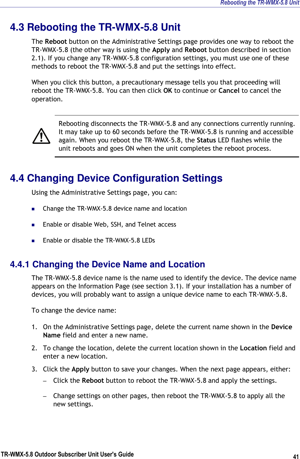 Rebooting the TR-WMX-5.8 Unit TR-WMX-5.8 Outdoor Subscriber Unit User&apos;s Guide 41 4.3 Rebooting the TR-WMX-5.8 Unit The Reboot button on the Administrative Settings page provides one way to reboot the TR-WMX-5.8 (the other way is using the Apply and Reboot button described in section 2.1). If you change any TR-WMX-5.8 configuration settings, you must use one of these methods to reboot the TR-WMX-5.8 and put the settings into effect. When you click this button, a precautionary message tells you that proceeding will reboot the TR-WMX-5.8. You can then click OK to continue or Cancel to cancel the operation.    Rebooting disconnects the TR-WMX-5.8 and any connections currently running. It may take up to 60 seconds before the TR-WMX-5.8 is running and accessible again. When you reboot the TR-WMX-5.8, the Status LED flashes while the unit reboots and goes ON when the unit completes the reboot process. 4.4 Changing Device Configuration Settings Using the Administrative Settings page, you can:  Change the TR-WMX-5.8 device name and location  Enable or disable Web, SSH, and Telnet access  Enable or disable the TR-WMX-5.8 LEDs 4.4.1 Changing the Device Name and Location The TR-WMX-5.8 device name is the name used to identify the device. The device name appears on the Information Page (see section 3.1). If your installation has a number of devices, you will probably want to assign a unique device name to each TR-WMX-5.8. To change the device name: 1. On the Administrative Settings page, delete the current name shown in the Device Name field and enter a new name. 2. To change the location, delete the current location shown in the Location field and enter a new location. 3. Click the Apply button to save your changes. When the next page appears, either: – Click the Reboot button to reboot the TR-WMX-5.8 and apply the settings. – Change settings on other pages, then reboot the TR-WMX-5.8 to apply all the new settings. 
