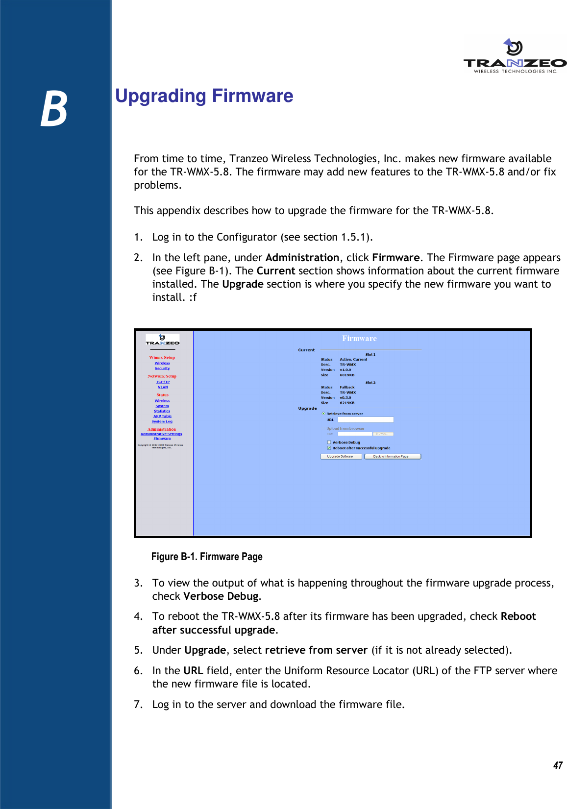          47 B    Upgrading Firmware From time to time, Tranzeo Wireless Technologies, Inc. makes new firmware available for the TR-WMX-5.8. The firmware may add new features to the TR-WMX-5.8 and/or fix problems. This appendix describes how to upgrade the firmware for the TR-WMX-5.8. 1. Log in to the Configurator (see section 1.5.1). 2. In the left pane, under Administration, click Firmware. The Firmware page appears (see Figure B-1). The Current section shows information about the current firmware installed. The Upgrade section is where you specify the new firmware you want to install. :f  Figure B-1. Firmware Page 3. To view the output of what is happening throughout the firmware upgrade process, check Verbose Debug. 4. To reboot the TR-WMX-5.8 after its firmware has been upgraded, check Reboot after successful upgrade. 5. Under Upgrade, select retrieve from server (if it is not already selected). 6. In the URL field, enter the Uniform Resource Locator (URL) of the FTP server where the new firmware file is located. 7. Log in to the server and download the firmware file. B 