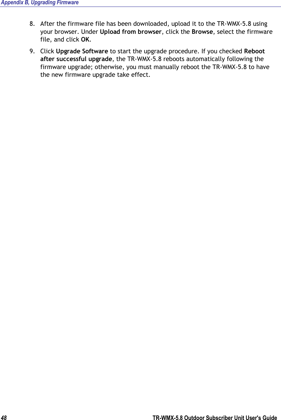 Appendix B, Upgrading Firmware 48        TR-WMX-5.8 Outdoor Subscriber Unit User&apos;s Guide  8. After the firmware file has been downloaded, upload it to the TR-WMX-5.8 using your browser. Under Upload from browser, click the Browse, select the firmware file, and click OK. 9. Click Upgrade Software to start the upgrade procedure. If you checked Reboot after successful upgrade, the TR-WMX-5.8 reboots automatically following the firmware upgrade; otherwise, you must manually reboot the TR-WMX-5.8 to have the new firmware upgrade take effect.             