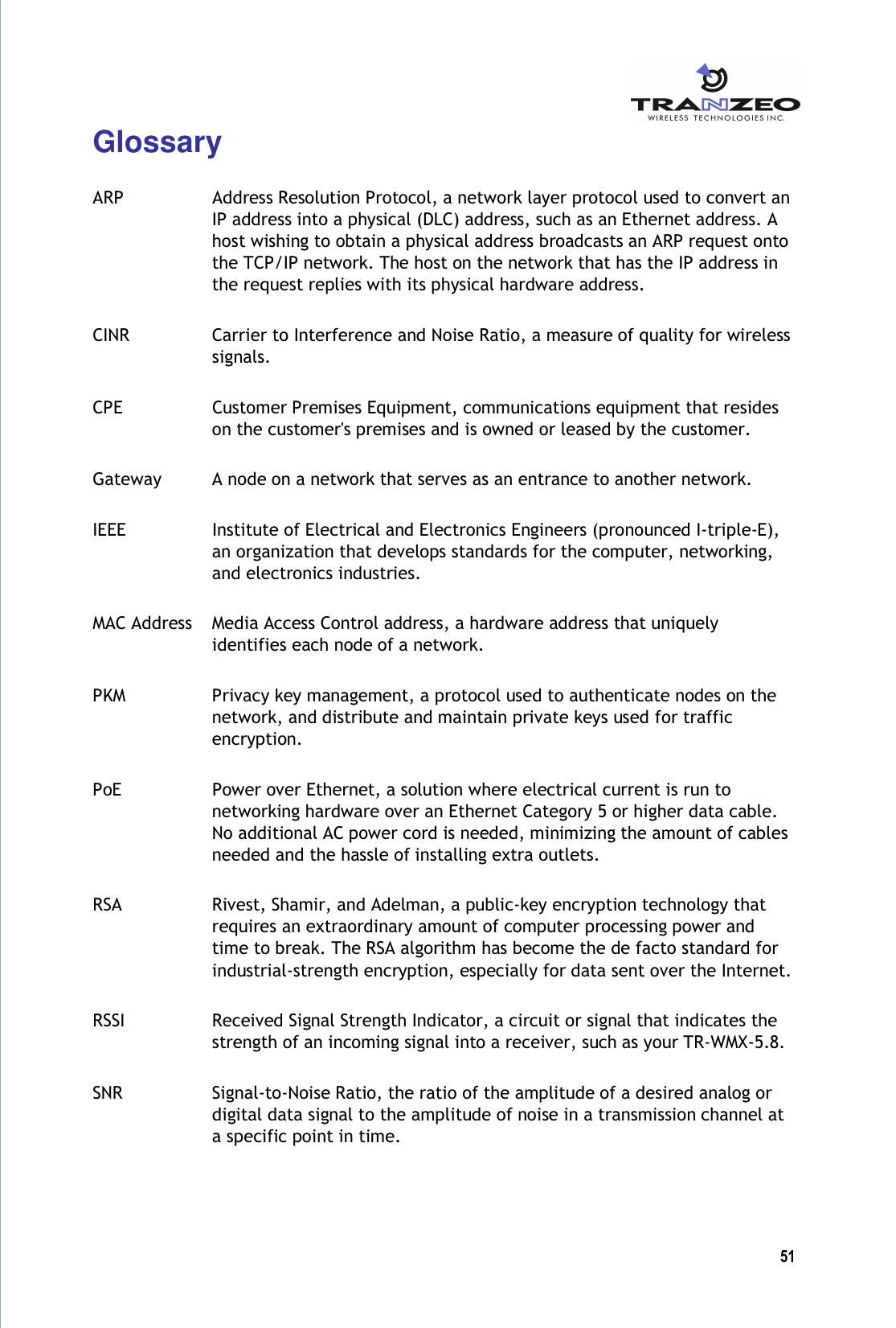  51  Glossary  ARP  Address Resolution Protocol, a network layer protocol used to convert an IP address into a physical (DLC) address, such as an Ethernet address. A host wishing to obtain a physical address broadcasts an ARP request onto the TCP/IP network. The host on the network that has the IP address in the request replies with its physical hardware address. CINR  Carrier to Interference and Noise Ratio, a measure of quality for wireless signals. CPE  Customer Premises Equipment, communications equipment that resides on the customer&apos;s premises and is owned or leased by the customer. Gateway  A node on a network that serves as an entrance to another network. IEEE  Institute of Electrical and Electronics Engineers (pronounced I-triple-E), an organization that develops standards for the computer, networking, and electronics industries. MAC Address  Media Access Control address, a hardware address that uniquely identifies each node of a network. PKM  Privacy key management, a protocol used to authenticate nodes on the network, and distribute and maintain private keys used for traffic encryption. PoE  Power over Ethernet, a solution where electrical current is run to networking hardware over an Ethernet Category 5 or higher data cable. No additional AC power cord is needed, minimizing the amount of cables needed and the hassle of installing extra outlets. RSA  Rivest, Shamir, and Adelman, a public-key encryption technology that requires an extraordinary amount of computer processing power and time to break. The RSA algorithm has become the de facto standard for industrial-strength encryption, especially for data sent over the Internet. RSSI  Received Signal Strength Indicator, a circuit or signal that indicates the strength of an incoming signal into a receiver, such as your TR-WMX-5.8. SNR  Signal-to-Noise Ratio, the ratio of the amplitude of a desired analog or digital data signal to the amplitude of noise in a transmission channel at a specific point in time. 