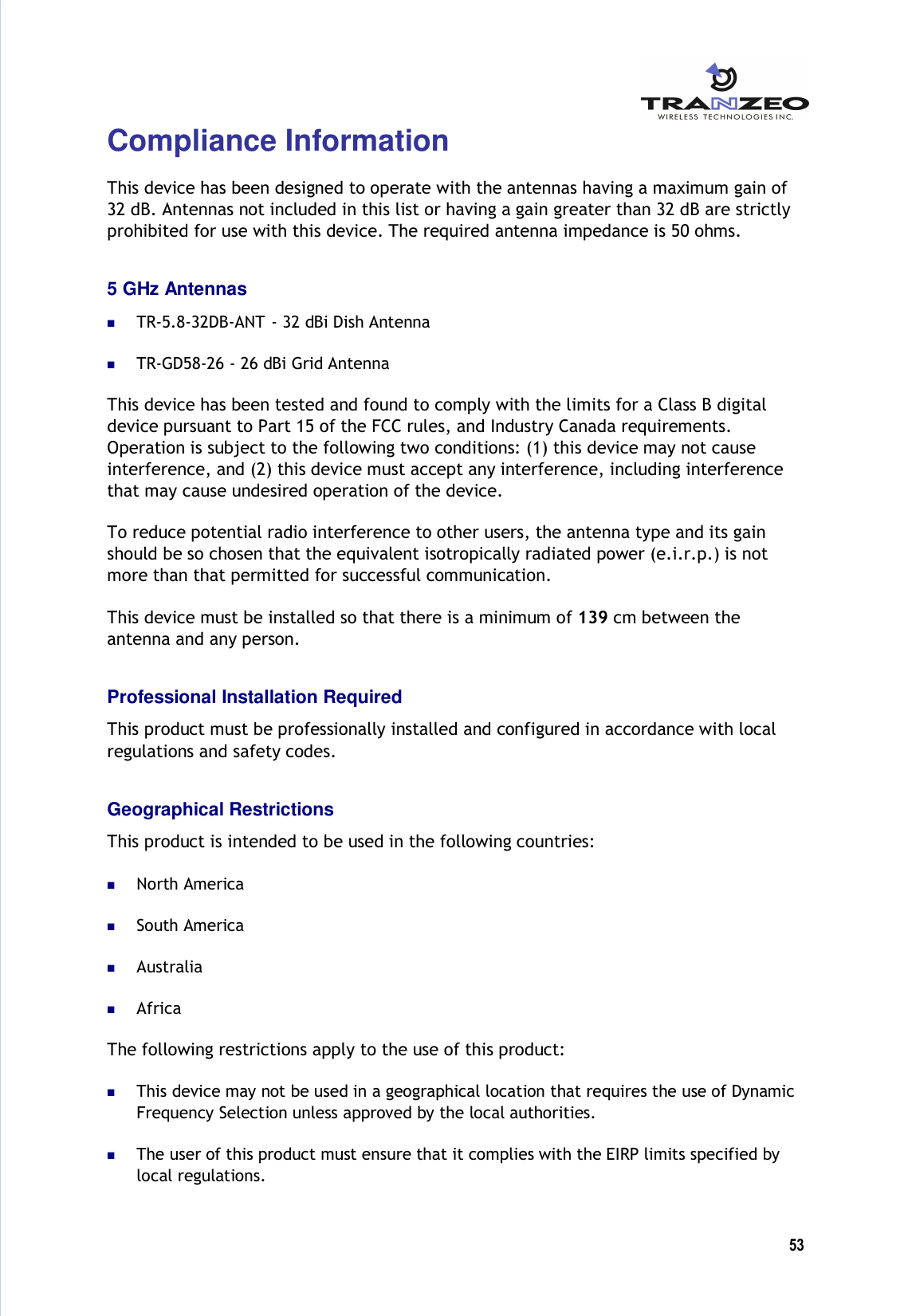  53  Compliance Information This device has been designed to operate with the antennas having a maximum gain of 32 dB. Antennas not included in this list or having a gain greater than 32 dB are strictly prohibited for use with this device. The required antenna impedance is 50 ohms. 5 GHz Antennas  TR-5.8-32DB-ANT  - 32 dBi Dish Antenna  TR-GD58-26 - 26 dBi Grid Antenna This device has been tested and found to comply with the limits for a Class B digital device pursuant to Part 15 of the FCC rules, and Industry Canada requirements.  Operation is subject to the following two conditions: (1) this device may not cause interference, and (2) this device must accept any interference, including interference that may cause undesired operation of the device.  To reduce potential radio interference to other users, the antenna type and its gain should be so chosen that the equivalent isotropically radiated power (e.i.r.p.) is not more than that permitted for successful communication. This device must be installed so that there is a minimum of 139 cm between the antenna and any person. Professional Installation Required This product must be professionally installed and configured in accordance with local regulations and safety codes. Geographical Restrictions This product is intended to be used in the following countries:  North America  South America  Australia  Africa The following restrictions apply to the use of this product:  This device may not be used in a geographical location that requires the use of Dynamic Frequency Selection unless approved by the local authorities.  The user of this product must ensure that it complies with the EIRP limits specified by local regulations. 