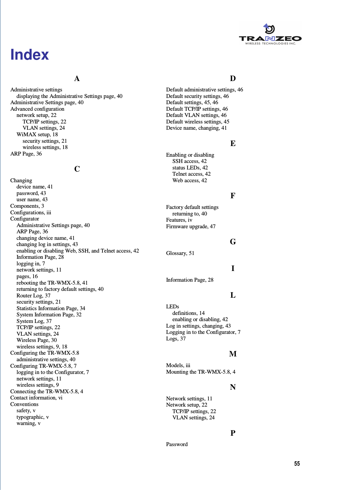  55  Index A Administrative settings displaying the Administrative Settings page, 40 Administrative Settings page, 40 Advanced configuration network setup, 22 TCP/IP settings, 22 VLAN settings, 24 WiMAX setup, 18 security settings, 21 wireless settings, 18 ARP Page, 36 C Changing device name, 41 password, 43 user name, 43 Components, 3 Configurations, iii Configurator Administrative Settings page, 40 ARP Page, 36 changing device name, 41 changing log in settings, 43 enabling or disabling Web, SSH, and Telnet access, 42 Information Page, 28 logging in, 7 network settings, 11 pages, 16 rebooting the TR-WMX-5.8, 41 returning to factory default settings, 40 Router Log, 37 security settings, 21 Statistics Information Page, 34 System Information Page, 32 System Log, 37 TCP/IP settings, 22 VLAN settings, 24 Wireless Page, 30 wireless settings, 9, 18 Configuring the TR-WMX-5.8 administrative settings, 40 Configuring TR-WMX-5.8, 7 logging in to the Configurator, 7 network settings, 11 wireless settings, 9 Connecting the TR-WMX-5.8, 4 Contact information, vi Conventions safety, v typographic, v warning, v D Default administrative settings, 46 Default security settings, 46 Default settings, 45, 46 Default TCP/IP settings, 46 Default VLAN settings, 46 Default wireless settings, 45 Device name, changing, 41 E Enabling or disabling SSH access, 42 status LEDs, 42 Telnet access, 42 Web access, 42 F Factory default settings returning to, 40 Features, iv Firmware upgrade, 47 G Glossary, 51 I Information Page, 28 L LEDs definitions, 14 enabling or disabling, 42 Log in settings, changing, 43 Logging in to the Configurator, 7 Logs, 37 M Models, iii Mounting the TR-WMX-5.8, 4 N Network settings, 11 Network setup, 22 TCP/IP settings, 22 VLAN settings, 24 P Password 