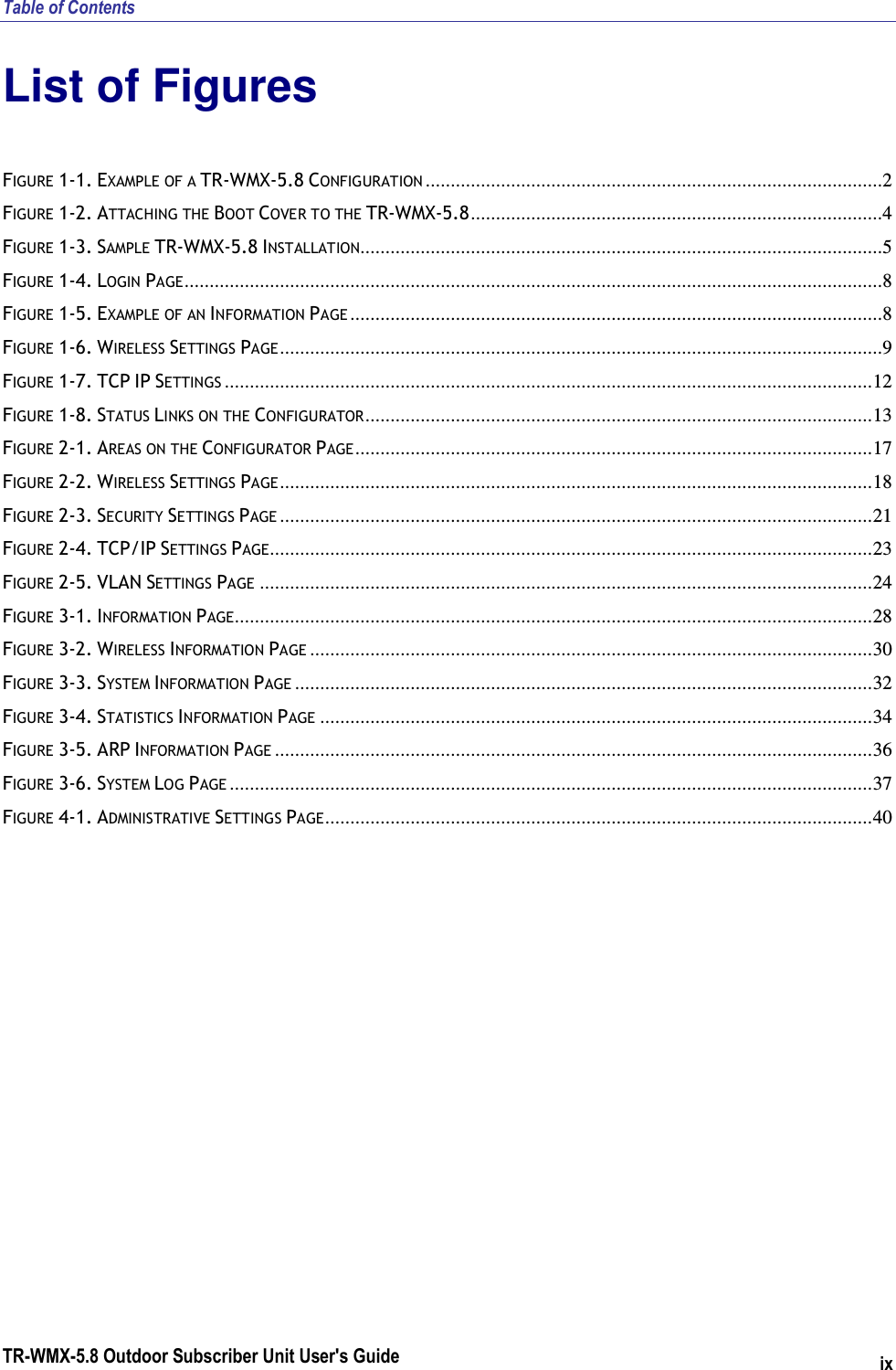 Table of Contents TR-WMX-5.8 Outdoor Subscriber Unit User&apos;s Guide ix List of Figures FIGURE  1-1. EXAMPLE OF A TR-WMX-5.8 CONFIGURATION ...........................................................................................2 FIGURE  1-2. ATTACHING THE BOOT COVER TO THE TR-WMX-5.8..................................................................................4 FIGURE  1-3. SAMPLE TR-WMX-5.8 INSTALLATION........................................................................................................5 FIGURE  1-4. LOGIN PAGE...........................................................................................................................................8 FIGURE  1-5. EXAMPLE OF AN INFORMATION PAGE ..........................................................................................................8 FIGURE  1-6. WIRELESS SETTINGS PAGE........................................................................................................................9 FIGURE  1-7. TCP IP SETTINGS .................................................................................................................................12 FIGURE  1-8. STATUS LINKS ON THE CONFIGURATOR.....................................................................................................13 FIGURE  2-1. AREAS ON THE CONFIGURATOR PAGE.......................................................................................................17 FIGURE  2-2. WIRELESS SETTINGS PAGE......................................................................................................................18 FIGURE  2-3. SECURITY SETTINGS PAGE ......................................................................................................................21 FIGURE  2-4. TCP/IP SETTINGS PAGE........................................................................................................................23 FIGURE  2-5. VLAN SETTINGS PAGE ..........................................................................................................................24 FIGURE  3-1. INFORMATION PAGE...............................................................................................................................28 FIGURE  3-2. WIRELESS INFORMATION PAGE ................................................................................................................30 FIGURE  3-3. SYSTEM INFORMATION PAGE ...................................................................................................................32 FIGURE  3-4. STATISTICS INFORMATION PAGE ..............................................................................................................34 FIGURE  3-5. ARP INFORMATION PAGE .......................................................................................................................36 FIGURE  3-6. SYSTEM LOG PAGE ................................................................................................................................37 FIGURE  4-1. ADMINISTRATIVE SETTINGS PAGE.............................................................................................................40  