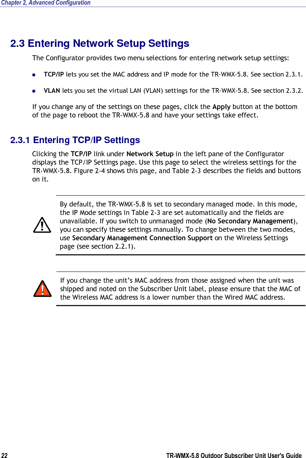 Chapter 2, Advanced Configuration 22        TR-WMX-5.8 Outdoor Subscriber Unit User&apos;s Guide  2.3 Entering Network Setup Settings The Configurator provides two menu selections for entering network setup settings:  TCP/IP lets you set the MAC address and IP mode for the TR-WMX-5.8. See section 2.3.1.  VLAN lets you set the virtual LAN (VLAN) settings for the TR-WMX-5.8. See section 2.3.2. If you change any of the settings on these pages, click the Apply button at the bottom of the page to reboot the TR-WMX-5.8 and have your settings take effect. 2.3.1 Entering TCP/IP Settings Clicking the TCP/IP link under Network Setup in the left pane of the Configurator displays the TCP/IP Settings page. Use this page to select the wireless settings for the TR-WMX-5.8. Figure 2-4 shows this page, and Table 2-3 describes the fields and buttons on it.   By default, the TR-WMX-5.8 is set to secondary managed mode. In this mode, the IP Mode settings in Table 2-3 are set automatically and the fields are unavailable. If you switch to unmanaged mode (No Secondary Management), you can specify these settings manually. To change between the two modes, use Secondary Management Connection Support on the Wireless Settings page (see section 2.2.1).   If you change the unit’s MAC address from those assigned when the unit was shipped and noted on the Subscriber Unit label, please ensure that the MAC of the Wireless MAC address is a lower number than the Wired MAC address. 
