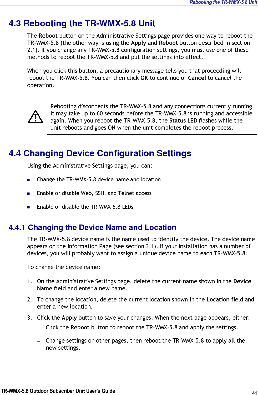 Rebooting the TR-WMX-5.8 Unit TR-WMX-5.8 Outdoor Subscriber Unit User&apos;s Guide 41 4.3 Rebooting the TR-WMX-5.8 Unit The Reboot button on the Administrative Settings page provides one way to reboot the TR-WMX-5.8 (the other way is using the Apply and Reboot button described in section 2.1). If you change any TR-WMX-5.8 configuration settings, you must use one of these methods to reboot the TR-WMX-5.8 and put the settings into effect. When you click this button, a precautionary message tells you that proceeding will reboot the TR-WMX-5.8. You can then click OK to continue or Cancel to cancel the operation.    Rebooting disconnects the TR-WMX-5.8 and any connections currently running. It may take up to 60 seconds before the TR-WMX-5.8 is running and accessible again. When you reboot the TR-WMX-5.8, the Status LED flashes while the unit reboots and goes ON when the unit completes the reboot process. 4.4 Changing Device Configuration Settings Using the Administrative Settings page, you can:  Change the TR-WMX-5.8 device name and location  Enable or disable Web, SSH, and Telnet access  Enable or disable the TR-WMX-5.8 LEDs 4.4.1 Changing the Device Name and Location The TR-WMX-5.8 device name is the name used to identify the device. The device name appears on the Information Page (see section 3.1). If your installation has a number of devices, you will probably want to assign a unique device name to each TR-WMX-5.8. To change the device name: 1. On the Administrative Settings page, delete the current name shown in the Device Name field and enter a new name. 2. To change the location, delete the current location shown in the Location field and enter a new location. 3. Click the Apply button to save your changes. When the next page appears, either: – Click the Reboot button to reboot the TR-WMX-5.8 and apply the settings. – Change settings on other pages, then reboot the TR-WMX-5.8 to apply all the new settings. 