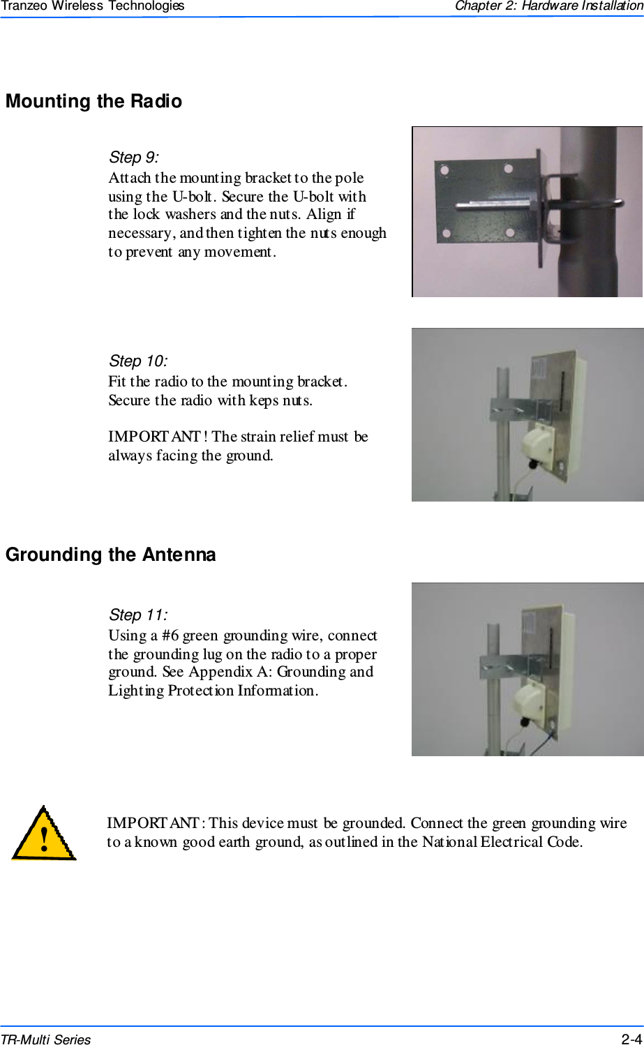  444 This document is intended for Public Distributio n                         19473 Fraser Way, Pitt Meadows, B.C. Canada V3Y  2V4 Chapter 2: Hardware Installation 2-4 TR-Multi Series Tranzeo Wireless Technologies Mounting the Radio Step 9: Attach the mounting bracket to the pole using the U-bolt. Secure the U-bolt with the lock washers and the nuts. Align if necessary, and then tighten the nuts enough to prevent any movement. Step 10:  Fit the radio to the mounting bracket. Secure the radio with keps nuts.  IMPORT ANT! The strain relief must be always facing the ground.  Grounding the Antenna Step 11: Using a #6 green grounding wire, connect the grounding lug on the radio to a proper ground. See Appendix A: Grounding and Lighting Protection Information.   IMPORT ANT: This device must be grounded. Connect the green grounding wire to a known good earth ground, as outlined in the National Electrical Code.  ! 