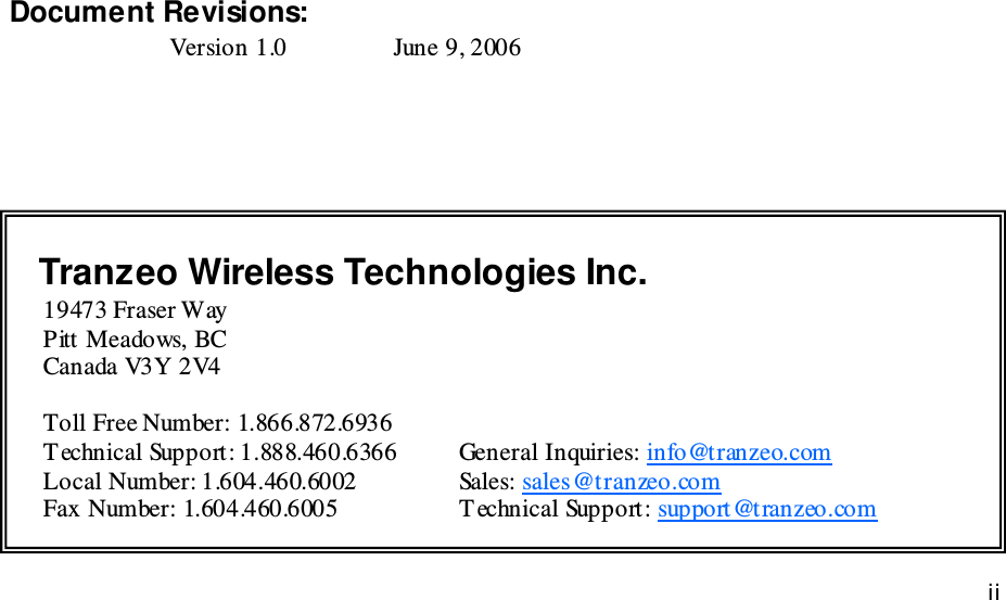iiiiii This document is intended for Public Distributio n                         19473 Fraser Way, Pitt Meadows, B.C. Canada V3Y  2V4 ii               Document Revisions: Version 1.0    June 9, 2006    Tranzeo Wireless Technologies Inc.  19473 Fraser Way         Pitt Meadows, BC         Canada V3Y 2V4           Toll Free Number: 1.866.872.6936 T echnical Support: 1.888.460.6366  General Inquiries: info@tranzeo.com Local Number: 1.604.460.6002    Sales: sales@tranzeo.com Fax Number: 1.604.460.6005    T echnical Support: support@tranzeo.com 