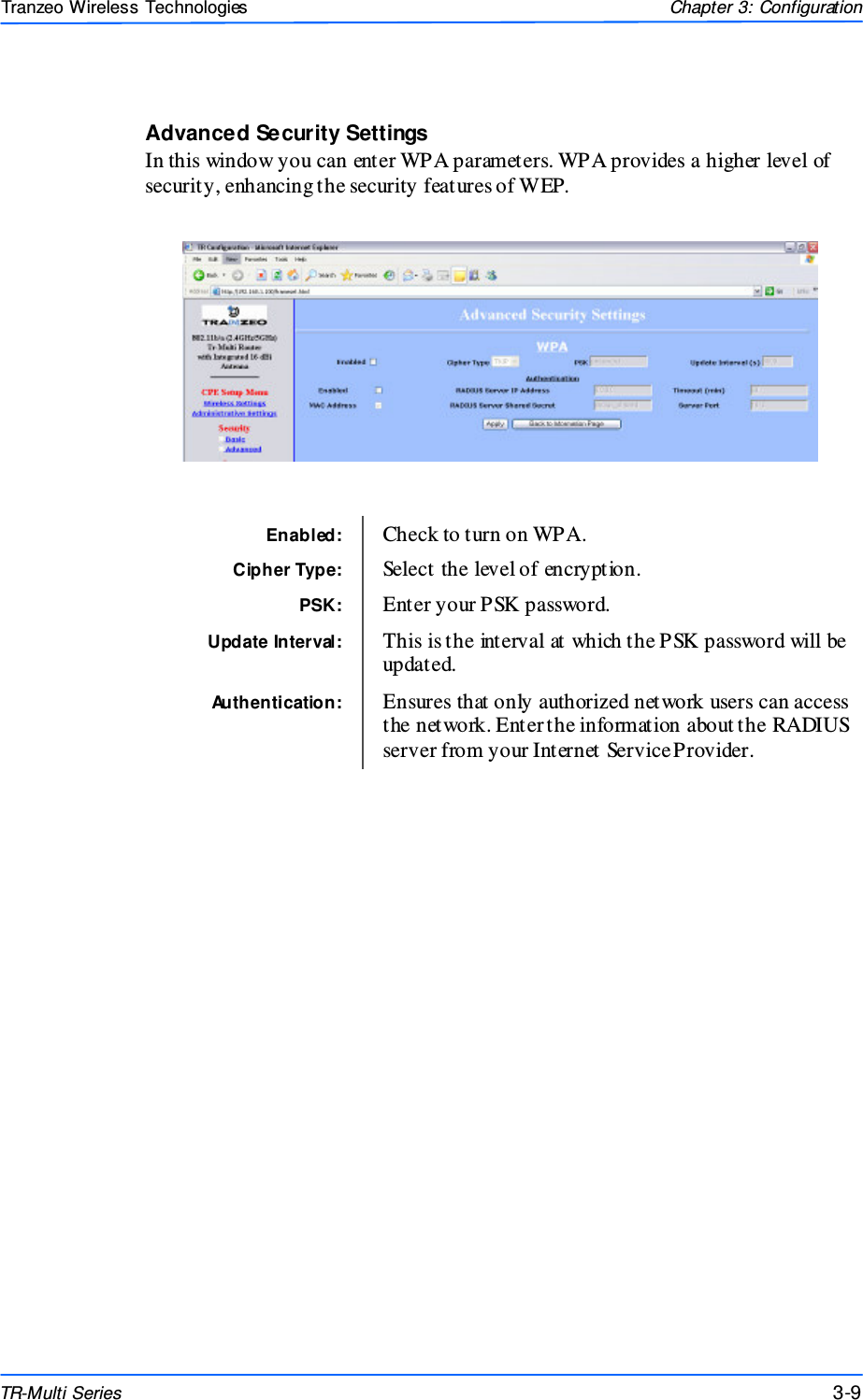  999 This document is intended for Public Distributio n                         19473 Fraser Way, Pitt Meadows, B.C. Canada V3Y  2V4 Chapter 3: Configuration 3-9 TR-Multi Series Tranzeo Wireless Technologies Advanced Security Settings In this window you can enter WPA parameters. WPA provides a higher level of security, enhancing the security features of WEP.   Enabled:  Check to turn on WPA. Cipher Type:  Select the level of encryption. PSK:  Enter your PSK password. Authentication:  Ensures that only authorized network users can access the network. Enter the information about the RADIUS server from your Internet Service Provider.  Update Interval:  This is the interval at which the PSK password will be updated. 