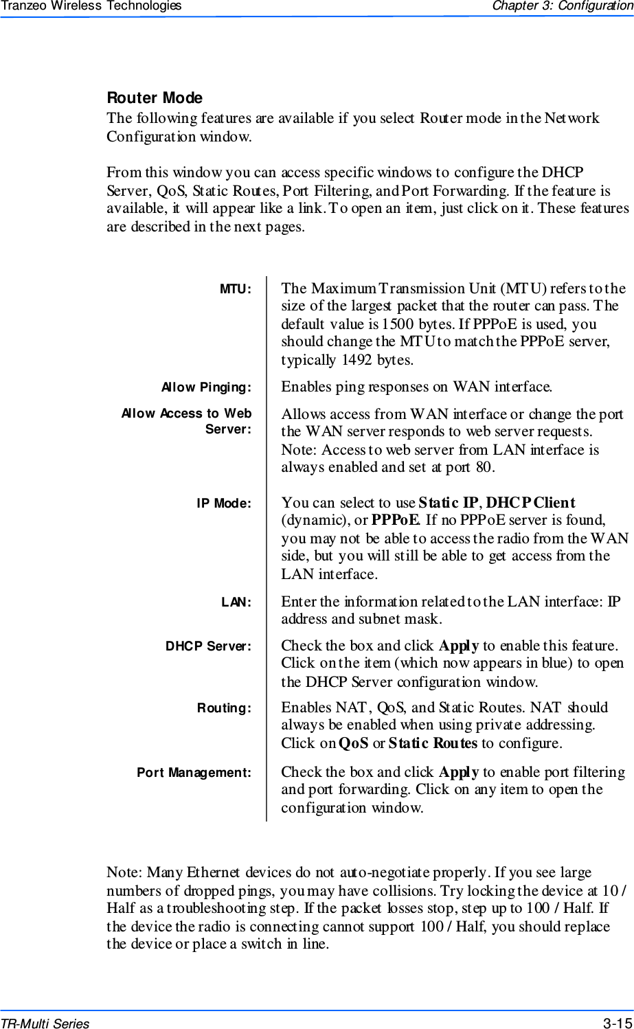  151515 This document is intended for Public Distributio n                         19473 Fraser Way, Pitt Meadows, B.C. Canada V3Y  2V4 Chapter 3: Configuration 3-15 TR-Multi Series Tranzeo Wireless Technologies Router Mode The following features are available if you select Router mode in the Network Configuration window.  From this window you can access specific windows to configure the DHCP Server, QoS, Static Routes, Port Filtering, and Port Forwarding. If the feature is available, it will appear like a link. T o open an item, just click on it. These features are described in the next pages.                             Note: Many Ethernet devices do not auto-negotiate properly. If you see large numbers of dropped pings, you may have collisions. Try locking the device at 10 / Half as a troubleshooting step. If the packet losses stop, step up to 100 / Half. If the device the radio is connecting cannot support 100 / Half, you should replace the device or place a switch in line. MTU:  The Maximum Transmission Unit (MT U) refers to the size of the largest packet that the router can pass. The default value is 1500 bytes. If PPPoE is used, you should change the MT U to match the PPPoE server, typically 1492 bytes. Allow Pinging:  Enables ping responses on WAN interface. Allow Access to Web Server: Allows access from WAN interface or change the port the WAN server responds to web server requests. Note: Access to web server from LAN interface is always enabled and set at port 80.  IP Mode:  You can select to use Static IP, DHC P Client (dynamic), or PPPoE. If no PPPoE server is found, you may not be able to access the radio from the WAN side, but you will still be able to get access from the LAN interface. LAN:  Enter the information related to the LAN interface: IP address and subnet mask. DHCP Server:  Check the box and click Apply to enable this feature. Click on the item (which now appears in blue) to open the DHCP Server configuration window. Routing:  Enables NAT , QoS, and Static Routes. NAT  should always be enabled when using private addressing. Click on QoS or Static Routes to configure. Port Management:  Check the box and click Apply to enable port filtering and port forwarding. Click on any item to open the configuration window. 