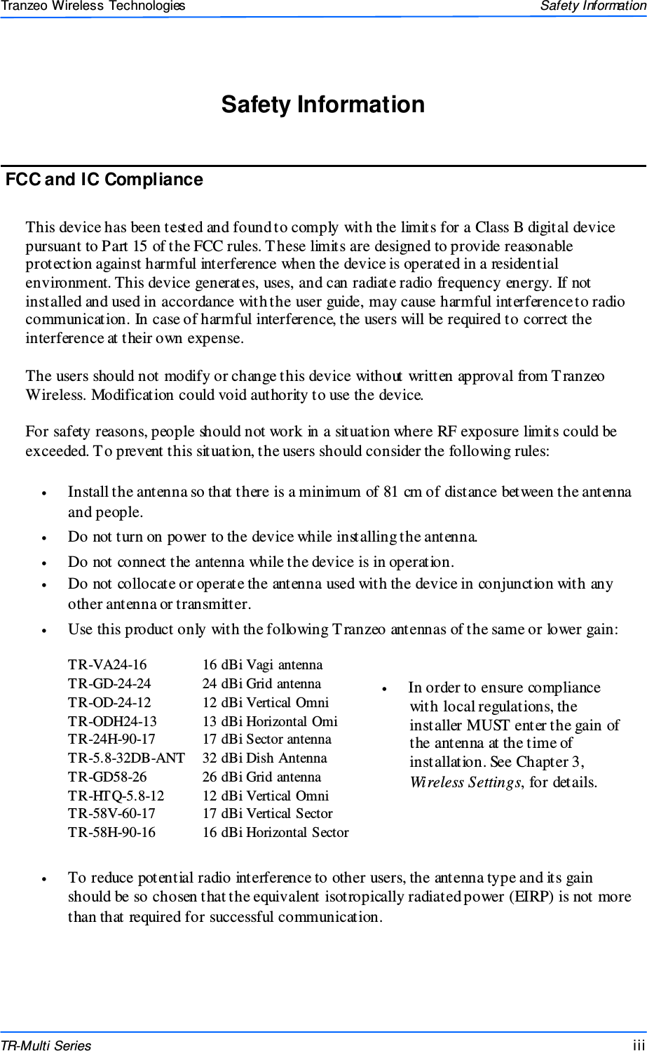  iiiiiiiii This document is intended for Public Distributio n                         19473 Fraser Way, Pitt Meadows, B.C. Canada V3Y  2V4 Safety Information iii  TR-Multi Series Tranzeo Wireless Technologies This device has been tested and found to comply with the limits for a Class B digital device pursuant to Part 15 of the FCC rules. T hese limits are designed to provide reasonable protection against harmful interference when the device is operated in a residential environment. This device generates, uses, and can radiate radio frequency energy. If not installed and used in accordance with the user guide, may cause harmful interference to radio communication. In case of harmful interference, the users will be required to correct the interference at their own expense.  The users should not modify or change this device without written approval from T ranzeo Wireless. Modification could void authority to use the device.  For safety reasons, people should not work in a situation where RF exposure limits could be exceeded. To prevent this situation, the users should consider the following rules:  •  Install the antenna so that there is a minimum of 81 cm of distance between the antenna and people. •  Do not turn on power to the device while installing the antenna. •  Do not connect the antenna while the device is in operation. •  Do not collocate or operate the antenna used with the device in conjunction with any other antenna or transmitter. •  Use this product only with the following T ranzeo antennas of the same or lower gain:    •  In order to ensure compliance   with local regulations, the   installer MUST enter the gain of   the antenna at the time of   installation. See Chapter 3,  Wireless Settings, for details.    •  To reduce potential radio interference to other users, the antenna type and its gain should be so chosen that the equivalent isotropically radiated power (EIRP) is not more than that required for successful communication. FCC and IC Compliance Safety Information TR-VA24-16  16 dBi Vagi antenna TR-GD-24-24  24 dBi Grid antenna TR-OD-24-12  12 dBi Vertical Omni TR-ODH24-13  13 dBi Horizontal Omi TR-24H-90-17  17 dBi Sector antenna TR-5.8-32DB-ANT  32 dBi Dish Antenna TR-GD58-26  26 dBi Grid antenna TR-HTQ-5.8-12  12 dBi Vertical Omni TR-58V-60-17  17 dBi Vertical Sector TR-58H-90-16  16 dBi Horizontal Sector 