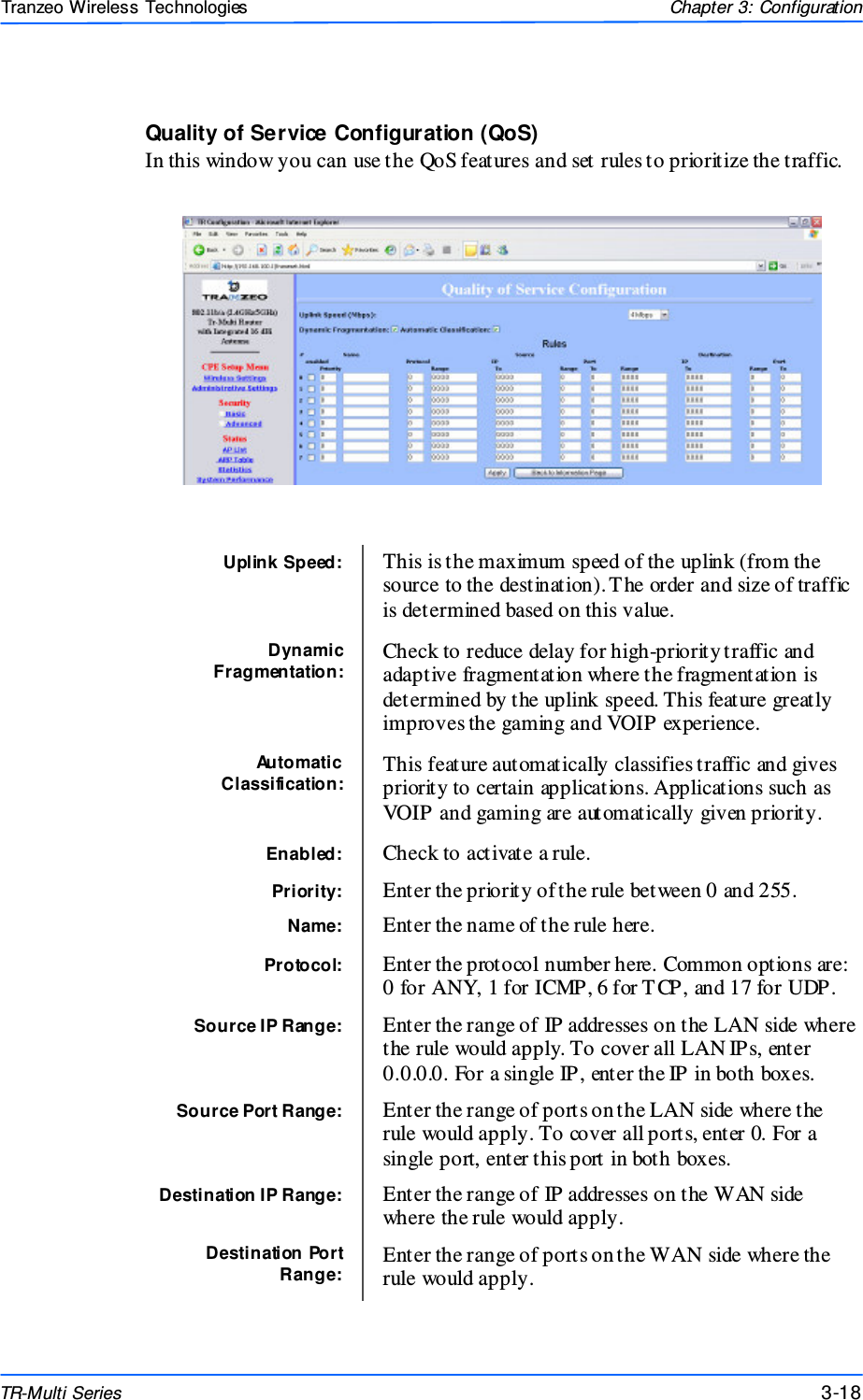  181818 This document is intended for Public Distributio n                         19473 Fraser Way, Pitt Meadows, B.C. Canada V3Y  2V4 Chapter 3: Configuration 3-18 TR-Multi Series Tranzeo Wireless Technologies Quality of Service Configuration (QoS) In this window you can use the QoS features and set rules to prioritize the traffic.  Uplink Speed:   This is the maximum speed of the uplink (from the source to the destination). T he order and size of traffic is determined based on this value. Dynamic Fragmentation:  Check to reduce delay for high-priority traffic and adaptive fragmentation where the fragmentation is determined by the uplink speed. This feature greatly improves the gaming and VOIP experience. Automatic Classification:  This feature automatically classifies traffic and gives priority to certain applications. Applications such as VOIP and gaming are automatically given priority.  Enabled:  Check to activate a rule. Priority:  Enter the priority of the rule between 0 and 255.  Name:  Enter the name of the rule here. Protocol:  Enter the protocol number here. Common options are: 0 for ANY, 1 for ICMP, 6 for T CP, and 17 for UDP.  Source IP Range:  Enter the range of IP addresses on the LAN side where the rule would apply. To cover all LAN IPs, enter 0.0.0.0. For a single IP, enter the IP in both boxes.  Source Port Range:  Enter the range of ports on the LAN side where the rule would apply. To cover all ports, enter 0. For a single port, enter this port in both boxes. Destination IP Range:  Enter the range of IP addresses on the WAN side where the rule would apply. Destination Port Range: Enter the range of ports on the WAN side where the rule would apply. 