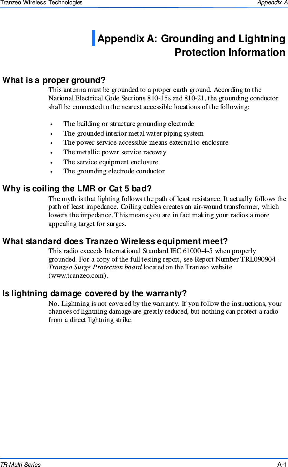  111 This document is intended for Public Distributio n                         19473 Fraser Way, Pitt Meadows, B.C. Canada V3Y  2V4 Appendix A A-1 TR-Multi Series Tranzeo Wireless Technologies What is a proper ground? This antenna must be grounded to a proper earth ground. According to the National Electrical Code Sections 810-15s and 810-21, the grounding conductor shall be connected to the nearest accessible locations of the following:  •  The building or structure grounding electrode •  The grounded interior metal water piping system •  The power service accessible means external to enclosure •  The metallic power service raceway •  The service equipment enclosure •  The grounding electrode conductor  Why is coiling the LMR or Cat 5 bad? The myth is that lighting follows the path of least resistance. It actually follows the path of least impedance. Coiling cables creates an air-wound transformer, which lowers the impedance. This means you are in fact making your radios a more appealing target for surges.  What standard does Tranzeo Wireless equipment meet? This radio exceeds International Standard IEC 61000-4-5 when properly grounded. For a copy of the full testing report, see Report Number TRL090904 - Tranzeo Surge Protection board located on the Tranzeo website (www.tranzeo.com). Is lightning damage covered by the warranty? No. Lightning is not covered by the warranty. If you follow the instructions, your chances of lightning damage are greatly reduced, but nothing can protect a radio from a direct lightning strike. Appendix A: Grounding and Lightning Protection Information  