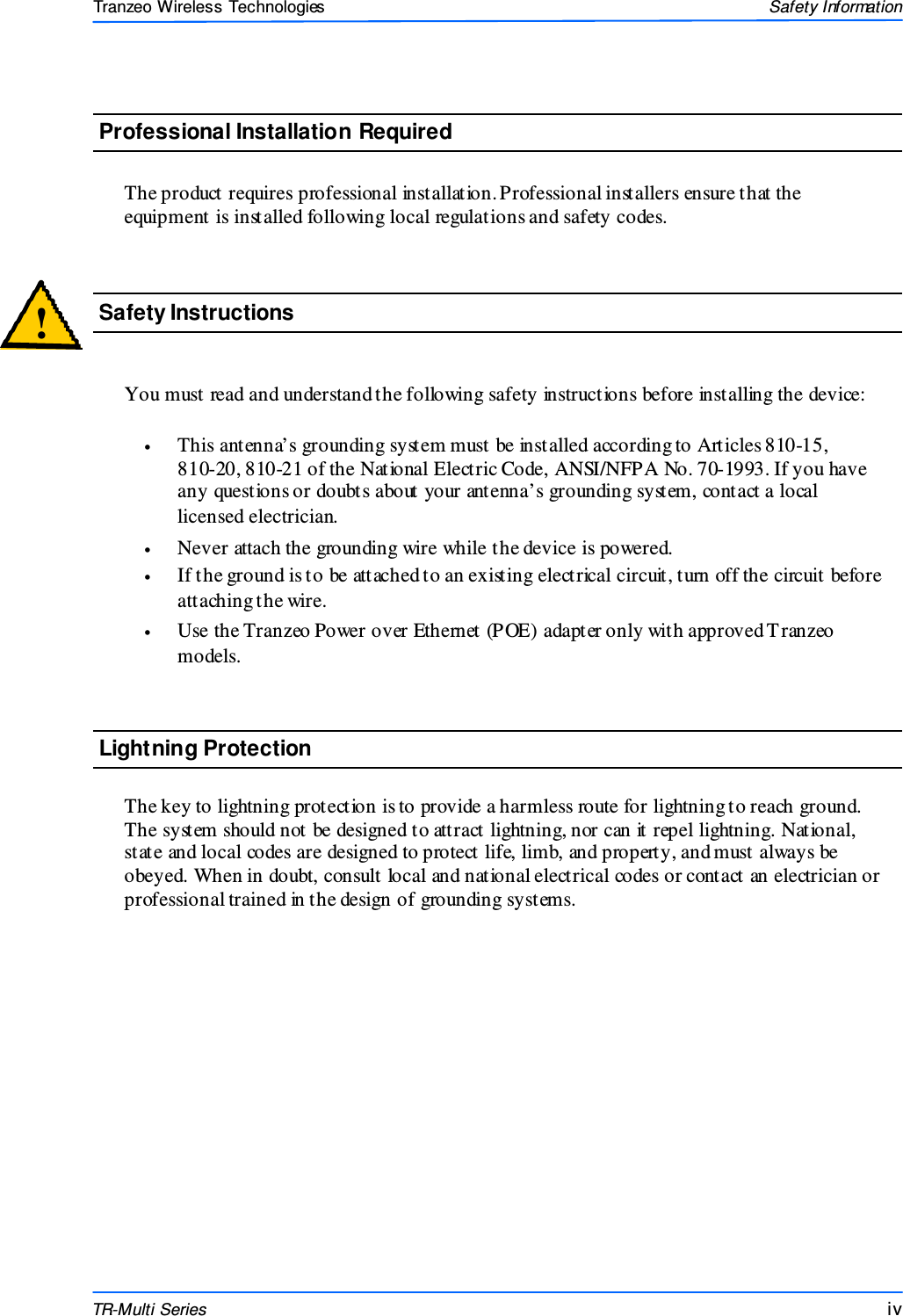  iviviv This document is intended for Public Distributio n                         19473 Fraser Way, Pitt Meadows, B.C. Canada V3Y  2V4 Safety Information iv  TR-Multi Series Tranzeo Wireless Technologies  You must read and understand the following safety instructions before installing the device:  •  This antenna’s grounding system must be installed according to Articles 810-15,     810-20, 810-21 of the National Electric Code, ANSI/NFPA No. 70-1993. If you have any questions or doubts about your antenna’s grounding system, contact a local licensed electrician. •  Never attach the grounding wire while the device is powered.  •  If the ground is to be attached to an existing electrical circuit, turn off the circuit before attaching the wire. •  Use the Tranzeo Power over Ethernet (POE) adapter only with approved T ranzeo models. !  Safety Instructions Lightning Protection  The key to lightning protection is to provide a harmless route for lightning to reach ground. The system should not be designed to attract lightning, nor can it repel lightning. National, state and local codes are designed to protect life, limb, and property, and must always be obeyed. When in doubt, consult local and national electrical codes or contact an electrician or professional trained in the design of grounding systems.  The product requires professional installation. Professional installers ensure that the equipment is installed following local regulations and safety codes. Professional Installation Required 