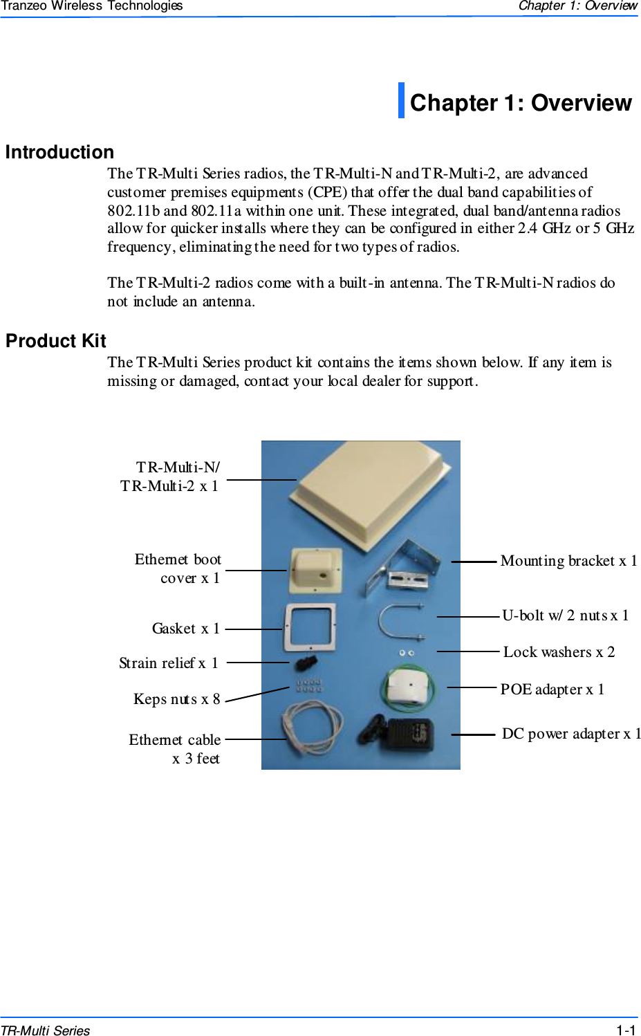  111 This document is intended for Public Distributio n                         19473 Fraser Way, Pitt Meadows, B.C. Canada V3Y  2V4 Chapter 1: Overview 1-1 TR-Multi Series Tranzeo Wireless Technologies Introduction The T R-Multi Series radios, the T R-Multi-N and T R-Multi-2, are advanced customer premises equipments (CPE) that offer the dual band capabilities of 802.11b and 802.11a within one unit. These integrated, dual band/antenna radios allow for quicker installs where they can be configured in either 2.4 GHz or 5 GHz frequency, eliminating the need for two types of radios.  The T R-Multi-2 radios come with a built-in antenna. The TR-Multi-N radios do not include an antenna. Product Kit The T R-Multi Series product kit contains the items shown below. If any item is missing or damaged, contact your local dealer for support.             Chapter 1: Overview DC power adapter x 1 Keps nuts x 8 Mounting bracket x 1 U-bolt w/ 2 nuts x 1 Lock washers x 2 POE adapter x 1 T R-Multi-N/  T R-Multi-2 x 1 Ethernet boot cover x 1 Gasket x 1 Strain relief x 1 Ethernet cable  x 3 feet 