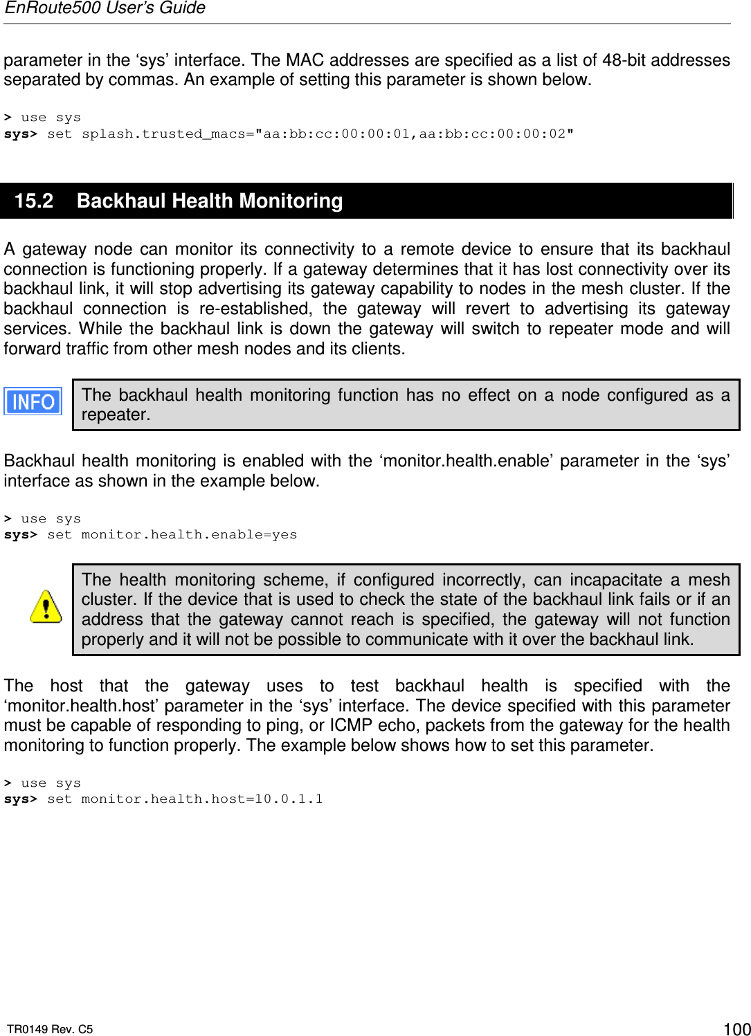 EnRoute500 User’s Guide  TR0149 Rev. C5  100 parameter in the ‘sys’ interface. The MAC addresses are specified as a list of 48-bit addresses separated by commas. An example of setting this parameter is shown below.  &gt; use sys sys&gt; set splash.trusted_macs=&quot;aa:bb:cc:00:00:01,aa:bb:cc:00:00:02&quot; 15.2  Backhaul Health Monitoring A  gateway  node  can  monitor  its  connectivity  to  a  remote  device  to  ensure  that  its  backhaul connection is functioning properly. If a gateway determines that it has lost connectivity over its backhaul link, it will stop advertising its gateway capability to nodes in the mesh cluster. If the backhaul  connection  is  re-established,  the  gateway  will  revert  to  advertising  its  gateway services. While  the  backhaul  link  is  down  the  gateway  will  switch  to  repeater mode  and  will forward traffic from other mesh nodes and its clients.  The  backhaul  health  monitoring  function  has  no  effect  on  a  node  configured  as  a repeater.   Backhaul health  monitoring is  enabled with the ‘monitor.health.enable’ parameter in  the ‘sys’ interface as shown in the example below.  &gt; use sys sys&gt; set monitor.health.enable=yes  The  health  monitoring  scheme,  if  configured  incorrectly,  can  incapacitate  a  mesh cluster. If the device that is used to check the state of the backhaul link fails or if an address  that  the  gateway  cannot  reach  is  specified,  the  gateway  will  not  function properly and it will not be possible to communicate with it over the backhaul link.  The  host  that  the  gateway  uses  to  test  backhaul  health  is  specified  with  the ‘monitor.health.host’ parameter in the ‘sys’ interface. The device specified with this parameter must be capable of responding to ping, or ICMP echo, packets from the gateway for the health monitoring to function properly. The example below shows how to set this parameter.  &gt; use sys sys&gt; set monitor.health.host=10.0.1.1  