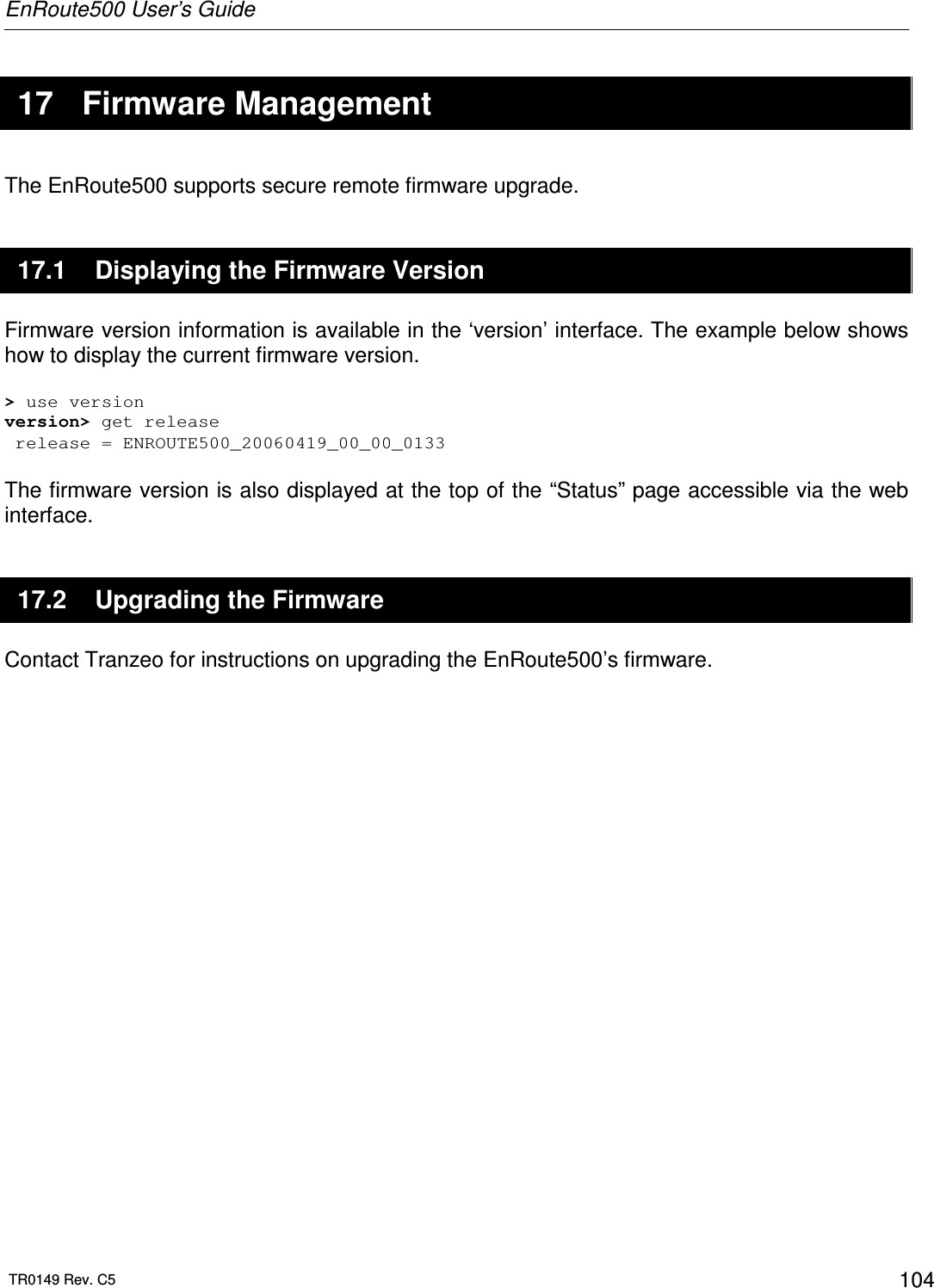 EnRoute500 User’s Guide  TR0149 Rev. C5  104  17  Firmware Management The EnRoute500 supports secure remote firmware upgrade.  17.1  Displaying the Firmware Version Firmware version information is available in the ‘version’ interface. The example below shows how to display the current firmware version.  &gt; use version version&gt; get release  release = ENROUTE500_20060419_00_00_0133  The firmware version is also displayed at the top of the “Status” page accessible via the web interface. 17.2  Upgrading the Firmware Contact Tranzeo for instructions on upgrading the EnRoute500’s firmware.  