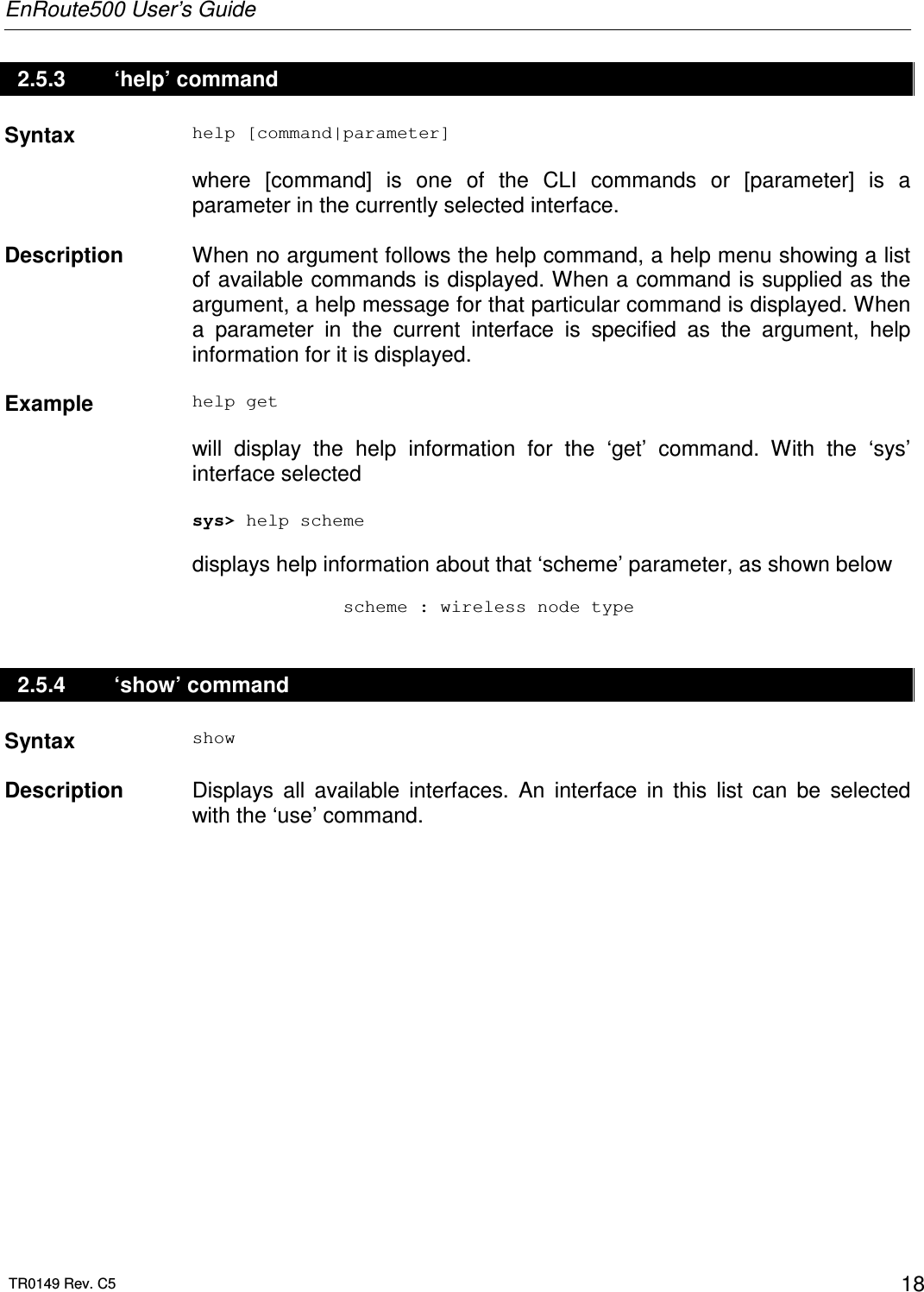 EnRoute500 User’s Guide  TR0149 Rev. C5  18 2.5.3   ‘help’ command Syntax  help [command|parameter]  where  [command]  is  one  of  the  CLI  commands  or  [parameter]  is  a parameter in the currently selected interface.   Description   When no argument follows the help command, a help menu showing a list of available commands is displayed. When a command is supplied as the argument, a help message for that particular command is displayed. When a  parameter  in  the  current  interface  is  specified  as  the  argument,  help information for it is displayed.    Example  help get  will  display  the  help  information  for  the  ‘get’  command.  With  the  ‘sys’ interface selected  sys&gt; help scheme  displays help information about that ‘scheme’ parameter, as shown below                scheme : wireless node type 2.5.4   ‘show’ command Syntax  show   Description   Displays  all  available  interfaces.  An  interface  in  this  list  can  be  selected with the ‘use’ command. 