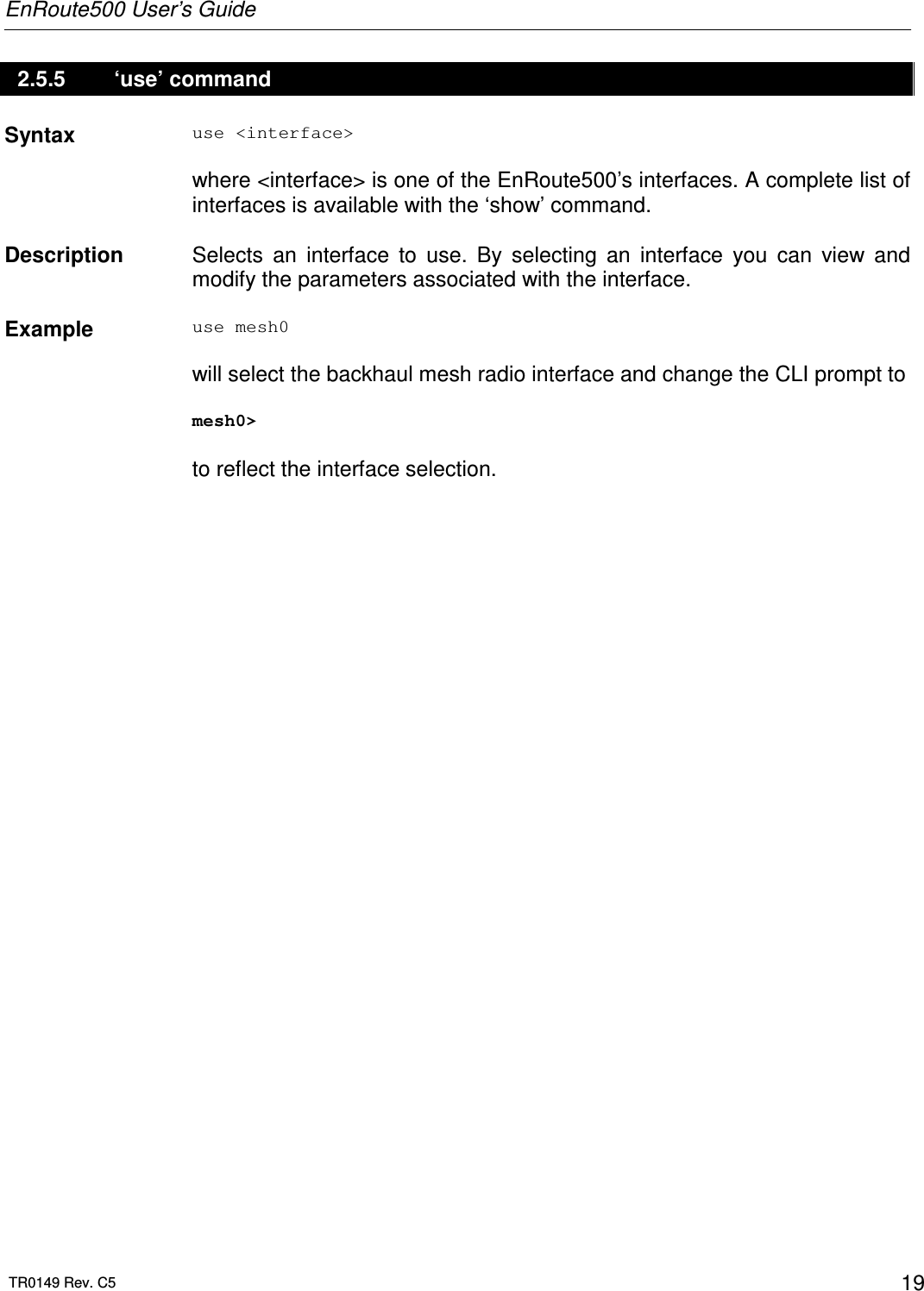 EnRoute500 User’s Guide  TR0149 Rev. C5  19 2.5.5   ‘use’ command Syntax  use &lt;interface&gt;  where &lt;interface&gt; is one of the EnRoute500’s interfaces. A complete list of interfaces is available with the ‘show’ command.   Description   Selects  an  interface  to  use.  By  selecting  an  interface  you  can  view  and modify the parameters associated with the interface.    Example  use mesh0  will select the backhaul mesh radio interface and change the CLI prompt to   mesh0&gt;  to reflect the interface selection. 